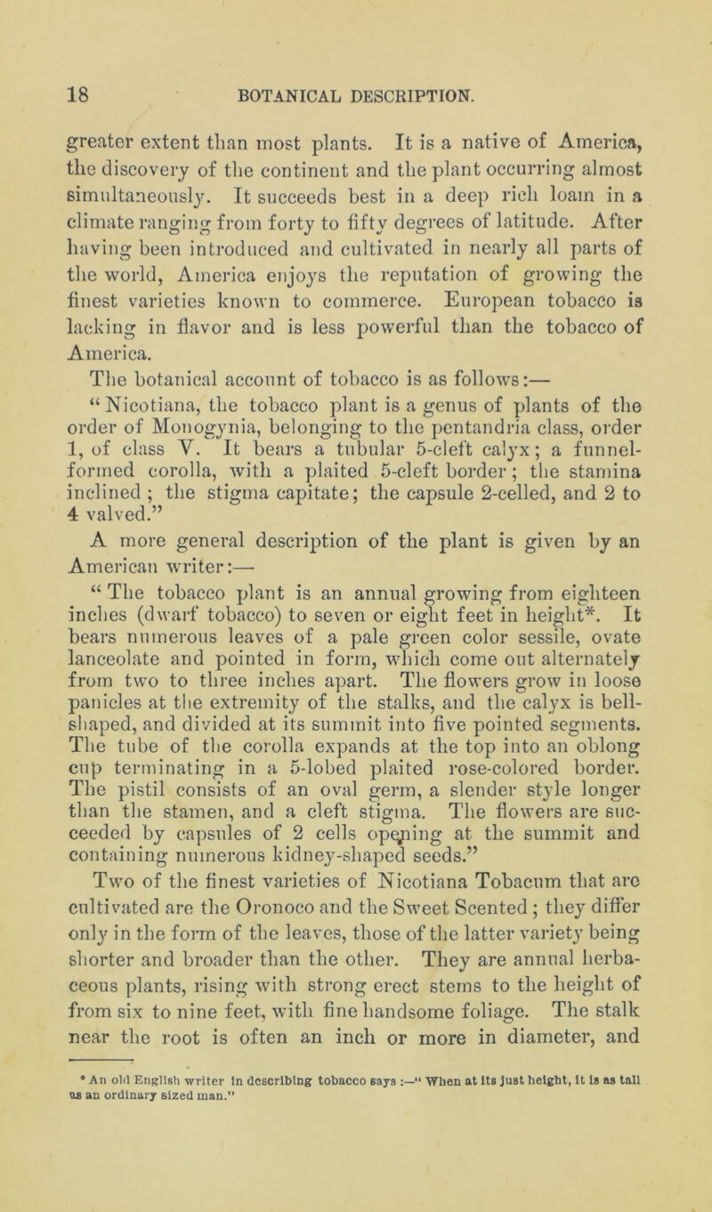 greater extent than most plants. It is a native of America, the discovery of the continent and the plant occurring almost simultaneously. It succeeds best in a deep rich loam in a climate ranging from forty to fifty degrees of latitude. After having been introduced and cultivated in nearly all parts of the world, America enjoys the reputation of growing the finest varieties known to commerce. European tobacco is lacking in flavor and is less powerful than the tobacco of America. The botanical account of tobacco is as follows:— “ Nicotiana, the tobacco plant is a genus of plants of the order of Monogynia, belonging to the pentandria class, order 1, of class V. It bears a tubular 5-cleft calj^x; a funnel- formed corolla, with a plaited 5-cleft border; the stamina inclined; the stigma capitate; the capsule 2-celled, and 2 to 4 valved.” A more general description of the plant is given by an American ■writer:— “ The tobacco plant is an annual growing from eighteen inches (dwarf tobacco) to seven or eight feet in height*. It bears numerous leaves of a pale green color sessile, ovate lanceolate and pointed in form, which come out alternately from t\vo to thi-ee inches apart. The flowers grow iii loose panicles at the extremity of the stalks, and the calyx is bell- shaped, and divided at its summit into flve pointed segments. The tube of the corolla expands at the top into an oblong cup terminating in a 5-lobed plaited rose-colored border. The pistil consists of an oval germ, a slender style longer than the stamen, and a cleft stigma. The flowers are suc- ceeded by capsules of 2 cells opening at the summit and containing numerous kidney-shaped seeds.” Two of the finest varieties of Nicotiana Tobacum that are cultivated are the Oronoco and the Sweet Scented ; they differ only in the form of the leaves, those of the latter variety being shorter and broader than the other. They are annual herba- ceous plants, rising with strong erect stems to the height of from six to nine feet, with fine handsome foliage. The stalk near the root is often an inch or more in diameter, and ♦ An old English writer In describing tobacco says When at Its Just height, It Is as tall as an ordinary sized man.”