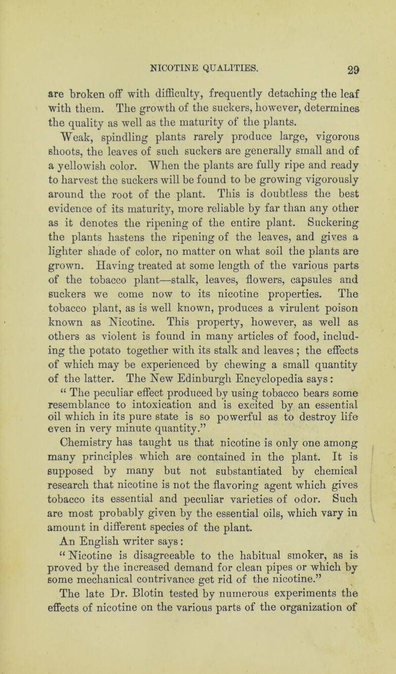 are broken off with difficulty, frequently detaching the leaf with them. The growth of the suckers, however, determines the quality as well as tlie maturity of the plants. Weak, spindling plants rarely produce large, vigorous shoots, the leaves of such suckers are generally small and of a yellowish color. When the plants are fully ripe and ready to harvest the suckers wdll be found to be growing vigorously around the root of the plant. This is doubtless the best evidence of its maturity, more reliable by far than any other as it denotes the ripening of the entire plant. Suckering the plants hastens the ripening of the leaves, and gives a lighter shade of color, no matter on what soil the plants are grown. Having treated at some length of the various parts of the tobacco plant—stalk, leaves, flowers, capsules and suckers we come now to its nicotine properties. The tobacco plant, as is well known, produces a virulent poison known as Nicotine. This property, however, as well as others as violent is found in many articles of food, includ- ing the potato together with its stalk and leaves ; the effects of which may be experienced by chewing a small quantity of the latter. The New Edinburgh Encyclopedia says: “ The peculiar effect produced by using tobacco bears some resemblance to intoxication and is excited by an essential oil which in its pure state is so powerful as to destroy life even in very minute quantity.” Chemistry has taught us that nicotine is only one among many principles which are contained in the plant. It is supposed by many but not substantiated by chemical research that nicotine is not the flavoring agent which gives tobacco its essential and peculiar varieties of odor. Such are most probably given by the essential oils, which vary in amount in different species of the plant. An English writer says: “ Nicotine is disagreeable to the habitual smoker, as is proved by the increased demand for clean pipes or which by some mechanical contrivance get rid of the nicotine.” The late Dr. Biotin tested by numerous experiments the effects of nicotine on the various parts of the organization of