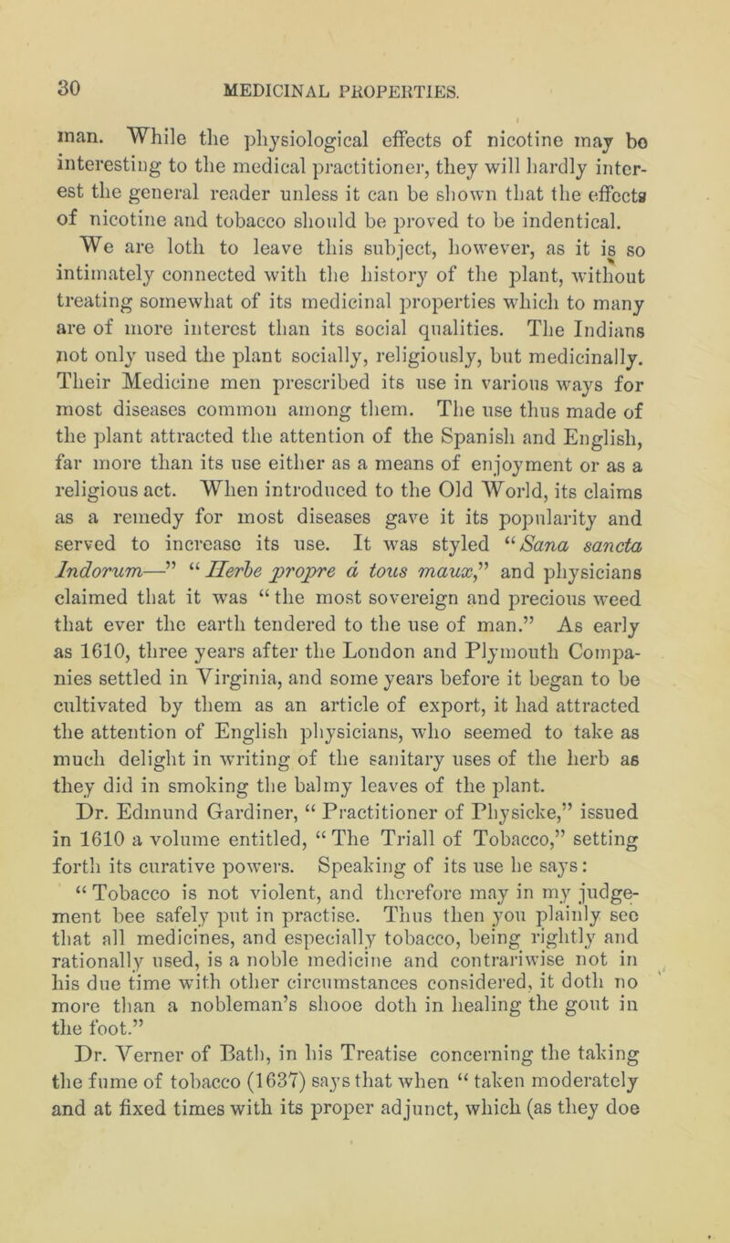 man. While the physiological effects of nicotine may bo interesting to the medical practitioner, they will hardly inter- est the general reader unless it can be shown that the effecta of nicotine and tobacco should be proved to be indentical. We are loth to leave this subject, however, as it is so intimately connected with the history of the plant, without treating somewhat of its medicinal i^roperties which to many are of more interest than its social qualities. The Indians not only used the plant socially, religiously, but medicinally. Their Medicine men prescribed its use in various ways for most diseases common among them. The use thus made of the plant attracted the attention of the Spanish and English, far more than its use either as a means of enjoyment or as a religious act. When introduced to the Old World, its claims as a remedy for most diseases gave it its popularity and served to increase its use. It was styled “Sana sancta Indorum—” “ Herbe propre d tons maux^'^ and physicians claimed that it was “ the most sovereign and precious weed that ever the earth tendered to the use of man.” As early as 1610, three years after the London and Plymouth Coinj^a- nies settled in Virginia, and some years before it began to be cultivated by them as an article of export, it had attracted the attention of English physicians, who seemed to take as much delight in writing of the sanitary uses of the herb as they did in smoking the balmy leaves of the plant. Dr. Edmund Gardiner, “ Practitioner of Physicke,” issued in 1610 a volume entitled, “ The Triall of Tobacco,” setting forth its curative powers. Speaking of its use he says: “ Tobacco is not violent, and therefore may in my judge- ment bee safely put in practise. Thus then you plainly see that all medicines, and especially tobacco, being rightly and rationally used, is a noble medicine and contrariwise not in ^ his due time with other circumstances considered, it doth no more than a nobleman’s shooe doth in healing the gout in the foot.” Dr. Verner of Bath, in his Treatise concerning the taking the fume of tobacco (1637) says that when “ taken moderately and at fixed times with its proper ad junct, which (as they doe