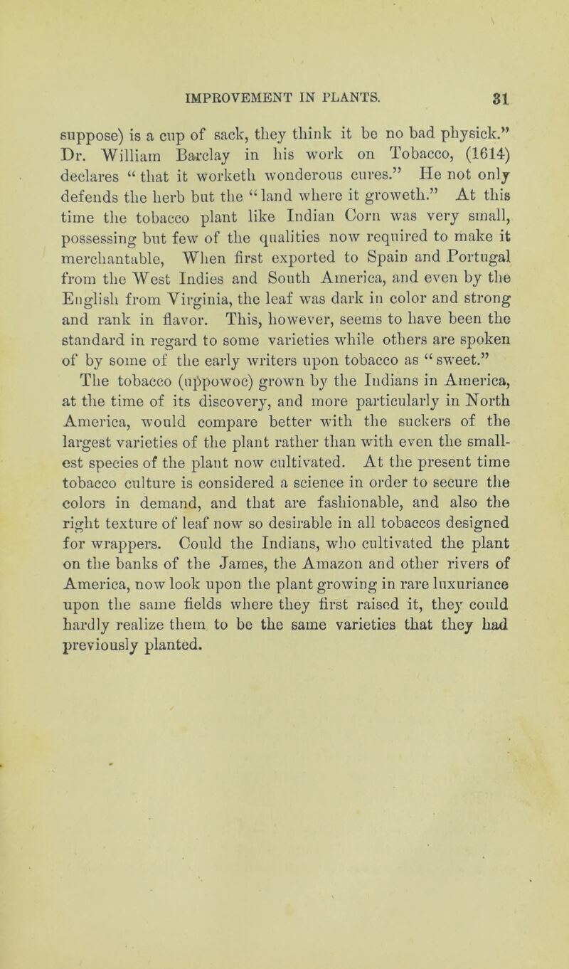 suppose) is a cup of sack, they think it be no bad physick.” Dr. William BiU'clay in his work on Tobacco, (1614) declares “ that it worketh wonderous cures.” He not only defends the herb but the “land where it groweth.” At this time the tobacco plant like Indian Corn was very small, possessing but few of the qualities now required to make it merchantable. When first exported to Spain and Portugal from the West Indies and South America, and even by the English from Virginia, the leaf was dark in color and strong and rank in flavor. This, however, seems to have been the standard in regard to some varieties while others are spoken of by some of the early writers upon tobacco as “ sweet.” The tobacco (u]!)powoc) grown b}'^ the Indians in America, at the time of its discovery, and more particularly in North America, would compare better with the suckers of the largest varieties of the plant rather than with even the small- est species of the plant now cultivated. At the present time tobacco culture is considered a science in order to secure the colors in demand, and that are fashionable, and also the right texture of leaf now so desii'able in all tobaccos designed for wrappers. Could the Indians, who cultivated the plant on the banks of the James, the Amazon and other rivers of America, now look upon the plant growing in rare luxuriance upon the same fields where they first raised it, they could hardly realize them to be the same varieties that they had previously planted.