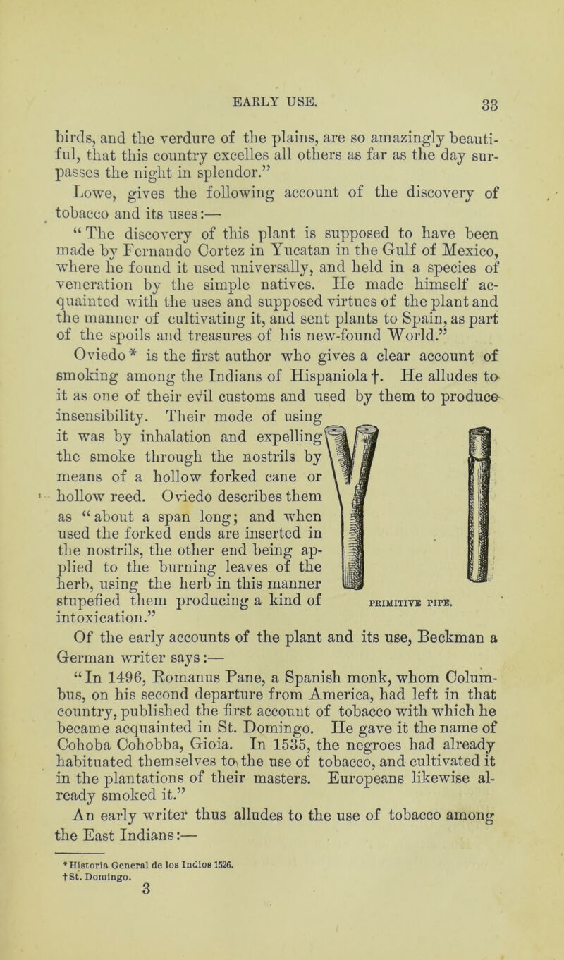 EARLY USE. birds, and the verdure of the plains, are so amazingly beauti- ful, that this country excelles all others as far as the day sur- passes the night in splendor.” Lowe, gives the following account of the discovery of tobacco and its uses:— “ The discovery of this plant is supposed to have been made by Fernando Cortez in Yucatan in the Gulf of Mexico, where he found it used universally, and held in a species of veneration by the simple natives. He made himself ac- quainted with the uses and supposed virtues of the j)lant and the manner of cultivating it, and sent plants to Spain, as part of the spoils and treasures of his new-found World.” Oviedo* is the first author who gives a clear account of smoking among the Indians of Hispaniola f. He alludes to it as one of their evil customs and used by them to produco insensibility. Their mode of using it was by inhalation and expelling the smoke through the nostrils by \1 means of a hollow forked cane or hollow reed. Oviedo describes them as “ about a span long; and when used the forked ends are inserted in the nostrils, the other end being ap- plied to the burning leaves of the herb, using the herb in this manner stupefied them producing a kind of peimitivb pipe. intoxication.” Of the early accounts of the plant and its use, Beckman a German writer says:— “ In 1496, Eomanus Pane, a Spanish monk, whom Colum- bus, on his second departure from America, had left in that country, published the first account of tobacco with which he became acquainted in St. Domingo. He gave it the name of Cohoba Cohobba, Gioia. In 1535, the negroes had already habituated themselves to> the use of tobacco, and cultivated it in the plantations of their masters. Europeans likewise al- ready smoked it.” An early writer thus alludes to the use of tobacco among the East Indians:— ■•Higtorla General de los IndloB 1526. tSt. Domingo. 3