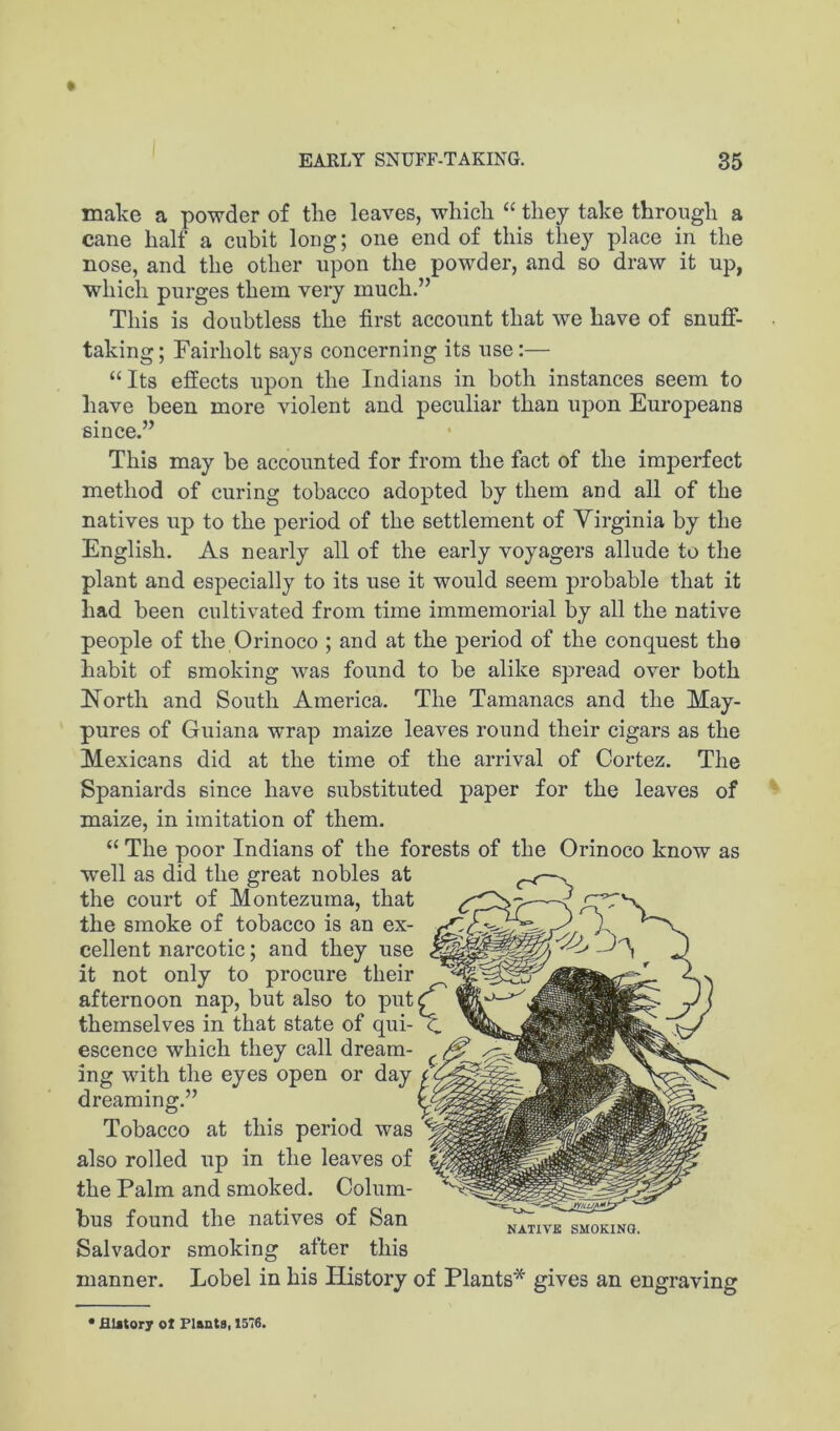 make a powder of tlie leaves, whicli “ they take through a cane half a cuhit long; one end of this they place in the nose, and the other upon the powder, and so draw it up, which purges them very much.” This is doubtless the first account that we have of snuff- taking ; Fairholt says concerning its use:— “Its effects upon the Indians in both instances seem to have been more violent and peculiar than upon Europeans since.” This may be accounted for from the fact of the imperfect method of curing tobacco adopted by them and all of the natives up to the period of the settlement of Virginia by the English. As nearly all of the early voyagers allude to the plant and especially to its use it would seem probable that it had been cultivated from time immemorial by all the native people of the Orinoco ; and at the period of the conquest the habit of smoking was found to be alike spread over both North and South America. The Tamanacs and the May- pures of Guiana wrap maize leaves round their cigars as the Mexicans did at the time of the arrival of Cortez. The Spaniards since have substituted paper for the leaves of maize, in imitation of them. “ The poor Indians of the forests of the Orinoco know as well as did the great nobles at the court of Montezuma, that the smoke of tobacco is an ex- cellent narcotic; and they use it not only to procure their afternoon nap, but also to put themselves in that state of qui- escence which they call dream- ing with the eyes open or day dreaming.” Tobacco at this period was also rolled up in the leaves of the Palm and smoked. Colum- bus found the natives of San Salvador smoking after this manner. Lobel in his History of Plants* gives an engraving Biator; ot Flants, 1576.