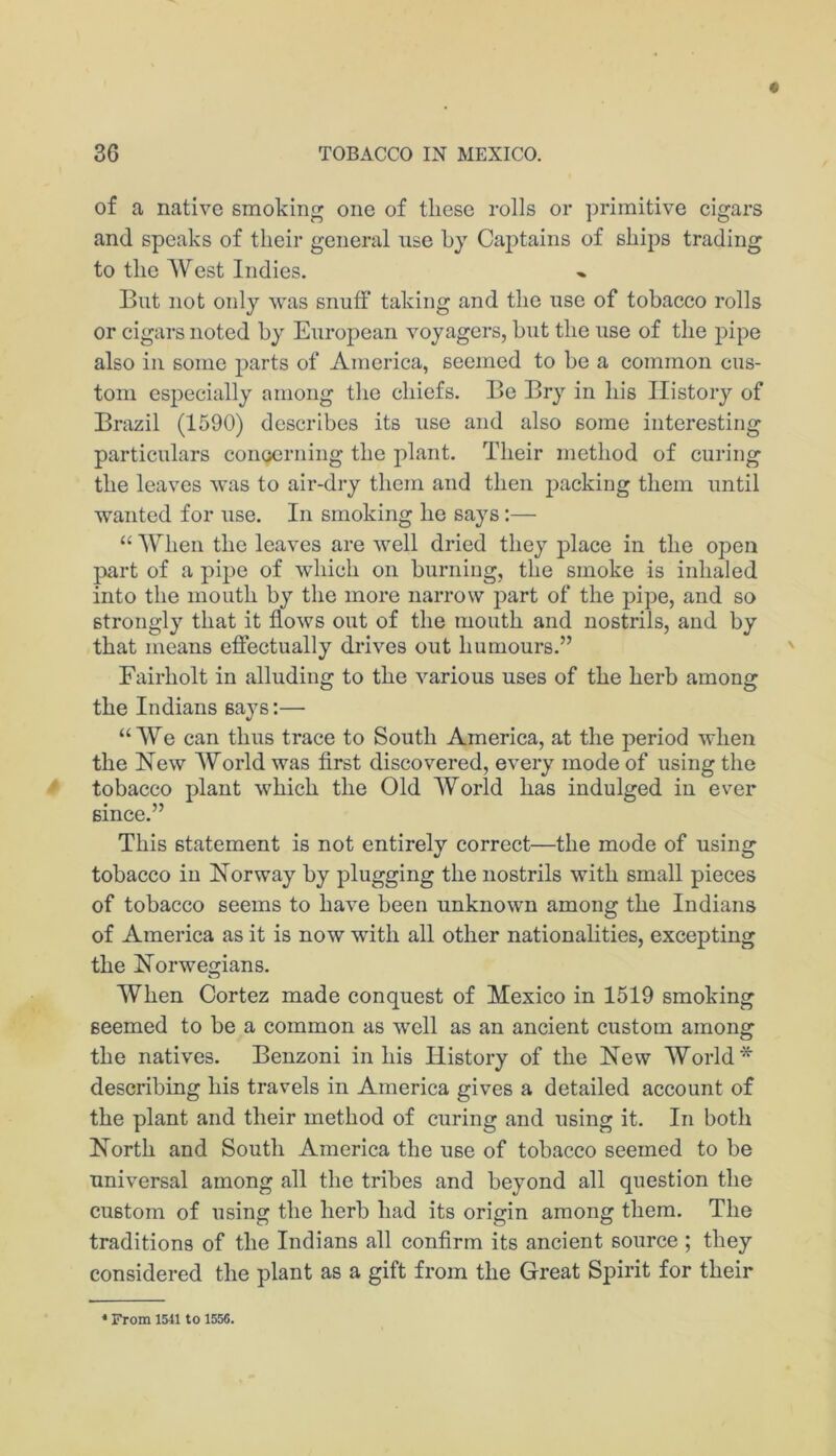 of a native smoking one of these rolls or primitive cigars and speaks of their general use by Captains of ships trading to the West Indies. But not only was snuff taking and the use of tobacco rolls or cigars noted by European voyagers, but the use of the pipe also ill some parts of America, seemed to be a common cus- tom especially among the chiefs. Be Bry in his History of Brazil (1590) describes its use and also some interesting particulars conQcrning the plant. Their method of curing the leaves was to air-dry them and then packing them until wanted for use. In smoking he says:— “ When the leaves are well dried they j)lace in the open part of a pipe of which on burning, the smoke is inhaled into the mouth by the more narrow part of the ^hpe, and so strongly that it flows out of the mouth and nostrils, and by that means efiectually drives out humours.” Fairholt in alluding to the various uses of the herb among the Indians saj^s:— “We can thus trace to South America, at the period when the New World was first discovered, every mode of using the tobacco plant which the Old World has indulged in ever since.” This statement is not entirely correct—the mode of using tobacco in Norway by plugging the nostrils with small pieces of tobacco seems to have been unknown among the Indians of America as it is now with all other nationalities, excepting the Norwegians. When Cortez made conquest of Mexico in 1519 smoking seemed to be a common as well as an ancient custom among the natives. Benzoni in his History of the New World* describing his travels in America gives a detailed account of the plant and their method of curing and using it. In both North and South America the use of tobacco seemed to be universal among all the tribes and beyond all question the custom of using the herb had its origin among them. The traditions of the Indians all conflrm its ancient source ; they considered the plant as a gift from the Great Spirit for their • From 1541 to 1556.