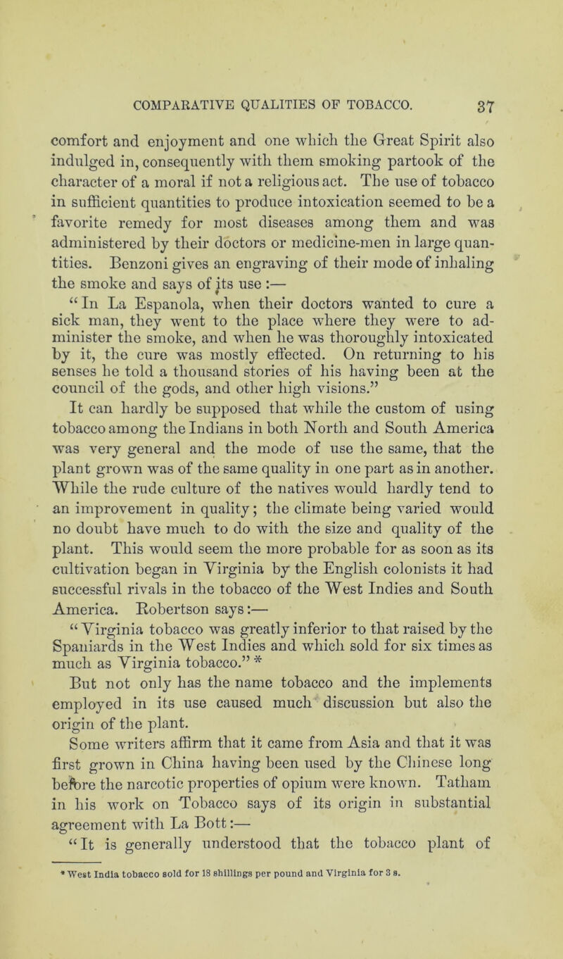 comfort and enjoyment and one which the Great Spirit also indulged in, consequently with them smoking partook of the character of a moral if not a religious act. The use of tobacco in sufficient quantities to produce intoxication seemed to be a favorite remedy for most diseases among them and was administered by their doctors or medicine-men in large quan- tities. Benzoni gives an engraving of their mode of inhaling the smoke and says of its use :— “In La Espanola, when their doctors wanted to cure a sick man, they went to the place where they were to ad- minister the smoke, and when he was thoroughly intoxicated by it, the cure was mostly effected. On returning to his senses he told a thousand stories of his having been at the council of the gods, and other high visions.” It can hardly be supposed that while the custom of using tobacco among the Indians in both North and South America was very general and the mode of use the same, that the plant grown was of the same quality in one part as in another. While the rude culture of the natives would hardly tend to an improvement in quality; the climate being varied would no doubt have much to do with the size and quality of the plant. This would seem the more probable for as soon as its cultivation began in Virginia by the English colonists it had successful rivals in the tobacco of the West Indies and South America. Kobertson says:— “ Virginia tobacco was greatly inferior to that raised by the Spaniards in the West Indies and which sold for six times as much as Virginia tobacco.”* But not only has the name tobacco and the implements employed in its use caused much discussion but also the origin of the plant. Some writers affirm that it came from Asia and that it was first grown in China having been used by the Chinese long before the narcotic properties of opium were known. Tatham in his work on Tobacco says of its origin in substantial agreement with La Bott:— “It is generally understood that the tobacco plant of * West India tobacco sold for 18 shillings per pound and Virginia for 3 a.