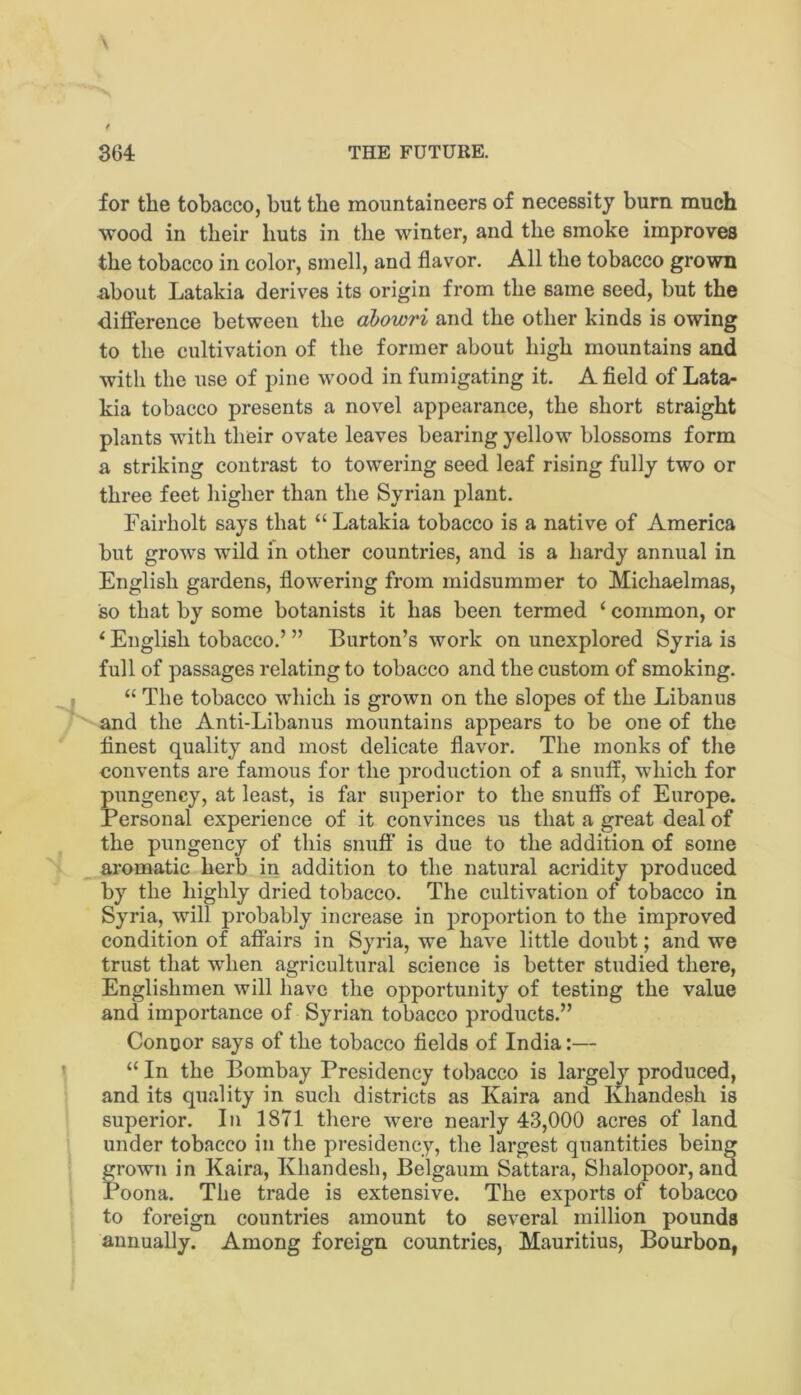 3G4 THE FUTURE. for the tobacco, but the mountaineers of necessity burn much wood in their huts in the winter, and the smoke improves the tobacco in color, smell, and flavor. All the tobacco grown about Latakia derives its origin from the same seed, but the difference between the dbowri and the other kinds is owing to the cultivation of the former about high mountains and with the use of pine wood in fumigating it. A field of Lata- kia tobacco presents a novel appearance, the short straight plants with their ovate leaves bearing yellow blossoms form a striking contrast to towering seed leaf rising fully two or three feet higher than the Syrian plant. Fairholt says that “ Latakia tobacco is a native of America but grows w'ild in other countries, and is a hardy annual in English gardens, flowering from midsummer to Michaelmas, so that by some botanists it has been termed ‘ common, or ^ English tobacco.’ ” Burton’s work on unexplored Syria is full of passages relating to tobacco and the custom of smoking. “ The tobacco which is grown on the slopes of the Libanus and the Anti-Libanus mountains appears to be one of the finest quality and most delicate flavor. The monks of the convents are famous for the production of a snuff, which for pimgency, at least, is far superior to the snuffs of Europe. Personal experience of it convinces us that a great deal of the pungency of this snuff is due to the addition of some aromatic herb in addition to the natural acridity produced by the highly dried tobacco. The cultivation of tobacco in Syria, will probably increase in proportion to the improved condition of affairs in Syria, we have little doubt; and we trust that when agricultural science is better studied there, Englishmen will have the opportunity of testing the value and importance of Syrian tobacco products.” Conoor says of the tobacco fields of India:— “ In the Bombay Presidency tobacco is largely produced, and its quality in such districts as Kaira and Khandesh is superior. In 1871 there were nearly 43,000 acres of land under tobacco in the presidency, the largest quantities being grown in Kaira, Khandesh, Belgaum Sattara, Slialopoor, and Poona. The trade is extensive. The exports of tobacco to foreign countries amount to several million pounds annually. Among foreign countries, Mauritius, Bourbon,