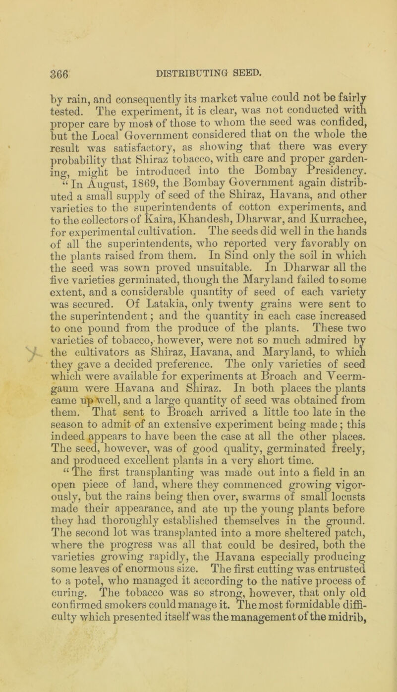 by rain, and consequently its market value could not be fairly tested. The experiment, it is clear, was not conducted with proper care b}^ most of those to whom the seed was confided, but the Local Government considered that on the whole the result was satisfactory, as showing that there was every probability that Shiraz tobacco, with care and proper garden- ing, might be introduced into the Bombay Presidency. “ In August, 1869, the Bombay Government again distrib- uted a small supply of seed of the Shiraz, Havana, and other varieties to the superintendents of cotton experiments, and to the collectors of Ivaira, Xhandesh, Dharwar, and Kurrachee, for experimental cultivation. The seeds did well in the hands of all the superintendents, who reported very favorably on the plants raised from them. In Sind only the soil in which the seed was sown proved unsuitable. In Dharwar all the live varieties germinated, though the Maryland failed to some extent, and a considerable quantity of seed of each variety was secured. Of Latakia, only twenty grains were sent to the superintendent; and the quantity in each case increased to one pound from the produce of the plants. These two varieties of tobacco,-however, were not so much admired by the cultivators as Shiraz, Havana, and Maryland, to which they gave a decided preference. The only varieties of seed which were available for experiments at Broach and Yeerm- gaum were Havana and Shiraz. In both places the plants came up well, and a large quantity of seed was obtained from them. That sent to Broach arrived a little too late in the season to admit of an extensive experiment being made; this indeed appears to have been the case at all the other places. The seed, however, was of good quality, germinated freely, and produced excellent plants in a very short time. “ The first transplanting was made out into a field in an open piece of land, where they commenced growing vigor- ously, but the rains being then over, swarms of small locusts made their appearance, and ate up the young plants before they had thoroughly established themselves in the ground. The second lot was transplanted into a more sheltered patch, where the progress was all that could be desired, both the varieties growing rapidly, the Havana especially producing some leaves of enormous size. The first cutting w^as entrusted to a potel, who managed it according to the native process of curing. The tobacco was so strong, however, that only old confirmed smokers could manage it. The most formidable diffi- culty which presented itself was the management of the midrib,
