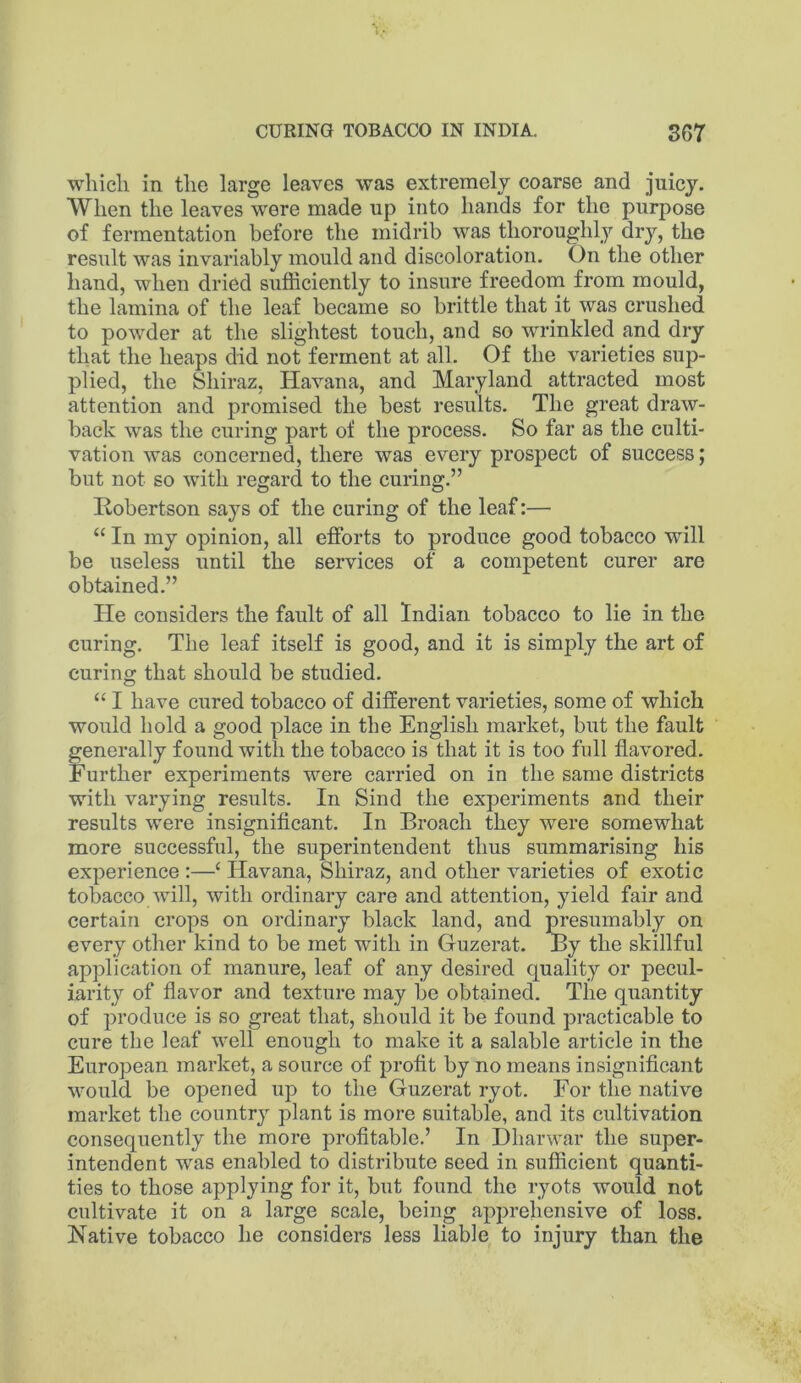 whicli in the large leaves was extremely coarse and juicy. When the leaves were made up into hands for the purpose of fermentation before the midrib was thoroughly dry, the result was invariably mould and discoloration. On the other hand, when dried sufficiently to insure freedom from mould, the lamina of the leaf became so brittle that it was crushed to powder at the slightest touch, and so wrinkled and dry that the heaps did not ferment at all. Of the varieties sup- plied, the Shiraz, Havana, and Maryland attracted most attention and promised the best results. The great draw- back was the curing part of the process. So far as the culti- vation was concerned, there was every prospect of success; but not so with regard to the curing.” Robertson says of the curing of the leaf:— “ In my opinion, all efforts to produce good tobacco will be useless until the services of a competent curer are obtained.” He considers the fault of all Indian tobacco to lie in the curing. The leaf itself is good, and it is simply the art of curing that should be studied. “ I have cured tobacco of different varieties, some of which would hold a good place in the English market, but the fault generally found with the tobacco is that it is too full flavored. Further experiments were carried on in the same districts with varying results. In Sind the experiments and their results were insignificant. In Broach they were somewhat more successful, the superintendent thus summarising his experience :—‘ Havana, Shiraz, and other varieties of exotic tobacco will, with ordinary care and attention, yield fair and certain crops on ordinary black land, and presumably on every other kind to be met with in Guzerat. By the skillful application of manure, leaf of any desired quality or pecul- iarity of flavor and texture may be obtained. The quantity of produce is so great that, should it be found practicable to cure the leaf well enough to make it a salable article in the European market, a source of profit by no means insignificant would be opened up to the Guzerat ryot. For the native market the country plant is more suitable, and its cultivation consequently the more profitable.’ In Dharwar the super- intendent was enabled to distribute seed in sufficient quanti- ties to those applying for it, but found the ryots would not cultivate it on a large scale, being apprehensive of loss. Native tobacco he considers less liable to injury than the