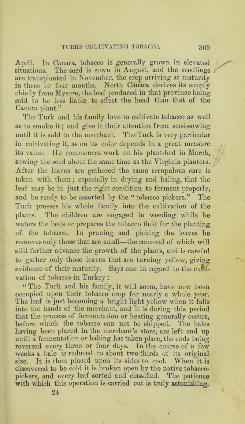 April. In Canara, tobacco is generally grown in elevated situations. The seed is sown in August, and the seedlings / are transplanted in November, the crop arriving at maturity in three or four months. North Canara derives its supply chiefly from Mysore, the leaf produced in that province being said to be less liable to affect the head than that of the Canara plant.” The Turk and his family love to cultivate tobacco as well as to smoke it; and give it their attention from seed-sowing until it is sold to the merchant. The Turk is very particular in cultivating it, as on its color depends in a great measure its value. lie commences work on his plant-bed in March, sowing the seed about the same time as the Virginia planters, After the leaves are gathered the same scrupulous care is taken with them; especially in drying and baling, that the leaf may be in just the right condition to ferment properly, and be ready to be assorted by the “ tobacco pickers.” The Turk presses his whole family into the cultivation of the plants. The children are engaged in weeding while he waters the beds or prepares the tobacco field for the planting of the tobacco. In pruning and picking the leaves he removes only those that are small—the removal of which will still further advance the growth of the plants, and is careful to gather only those leaves that are turning yellow, giving evidence of their maturity. Says one in regard to the culti- vation of tobacco in Turkey : “ The Turk and his family, it will seem, have now been occupied upon their tobacco crop for nearly a whole year. The leaf is just becoming a bright light yellow when it falls into the hands of the merchant, and it is during this period that the process of fermentation or heating generally occurs, before which the tobacco can not be shipped. The bales having been placed in the merchant’s store, are left end up until a fermentation or baking has taken place, the ends being reversed every three or four days. In the course of a few weeks a bale is reduced to about two-thirds of its original size. It is then placed upon its sides to cool. When it is discovered to be cold it is broken open by the native tobacco- pickers, and every leaf sorted and classified. The patience with which this operation is carried out is truly astonishing. 24