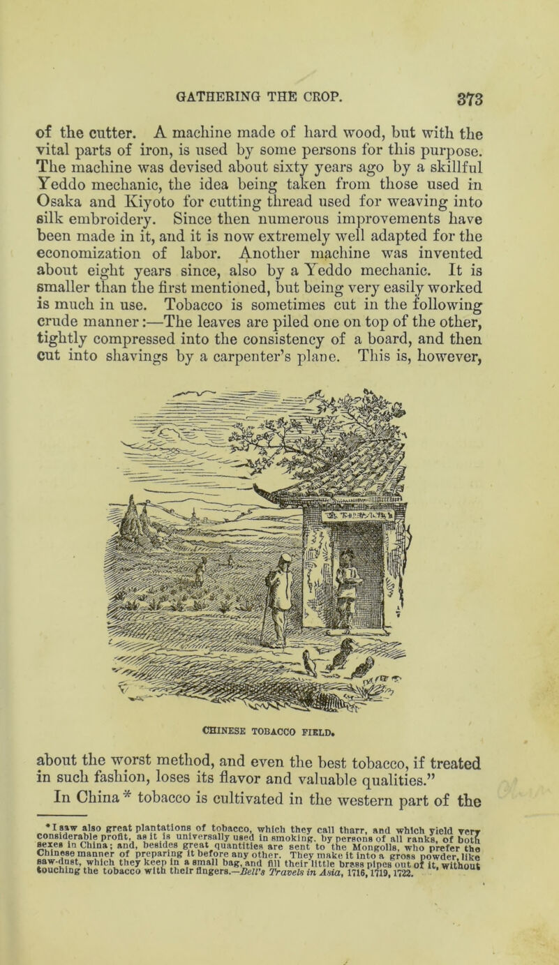 of the cutter. A machine made of hard wood, but with the vital parts of iron, is used by some persons for this purpose. The machine was devised about sixty years ago by a skillful Yeddo mechanic, the idea being taken from those used in Osaka and Kiyoto for cutting thread used for weaving into silk embroidery. Since then numerous improvements have been made in it, and it is now extremely well adapted for the economization of labor. Another machine was invented about eight years since, also by a Yeddo mechanic. It is smaller than the first mentioned, but being very easily worked is much in use. Tobacco is sometimes cut in the following crude manner;—The leaves are piled one on top of the other, tightly compressed into the consistency of a board, and then cut into shavings by a carpenter’s plane. This is, however, CHINESE TOBACCO FIELD. about the worst method, and even the best tobacco, if treated in such fashion, loses its flavor and valuable qualities.” In China* tobacco is cultivated in the western part of the • 18»w also great plantations of tobacco, which they call thnrr, and which yield verr conslder^le profit, as It Is universally used In smoking, by persons of all ranks, of both sexes In China; and, besides great quantities are sent to the Mongolia, who prefer the Chinese man^ner of preparing It before any other. They make It Into a gross powder, like saw-dnst, which they keen In a small bag, and fill their little brass pipes out of It. without touching the tobacco with their fingers.—2?eH’s Travels in Asia, 1716, nw, 1722.