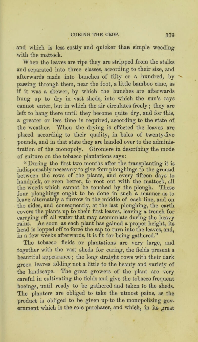 and which is less costly and quicker than simple weeding with the mattock. When the leaves are ripe they are stripped from the stalks and separated into three classes, according to their size, and afterwards made into hunches of fifty or a hundred, by passing through them, near the foot, a little bamboo cane, as if it was a skewer, by which the bunches are afterwards hung up to dry in vast sheds, into which the sun’s rays cannot enter, but in which the air circulates freely; they are left to hang there until they become quite dry, and for this, a greater or less time is required, according to the state of the weather. When the drying is effected the leaves are placed according to their quality, in bales of twenty-five pounds, and in that state they are handed over to the adminis- tration of the monopoly. Gironiere in describing the mode of culture on the tobacco plantations says: “ During the first two months after the transplanting it is indispensably necessary to give four ploughings to the ground between the rows of the plants, and every fifteen days to handpick, or even better, to root out with the mattock, all the weeds which cannot be touched by the plough. These four ploughings ought to be done in such a manner as to leave alternately a furrow in the middle of each line, and on the sides, and consequently, at the last ploughing, the earth covers the plants up to their first leaves, leaving a trench for carrying oft‘ all water that may accumulate during the heavy rains. As soon as each plant has gained a proper height, its head is lopped off to force the sap to turn into the leaves, and, in a few weeks afterwards, it is fit for being gathered.” The tobacco fields or plantations are very large, and together with the vast sheds for curing, the fields present a beautiful appearance; the long straight rows with their dark green leaves adding not a little to the beauty and variety of the landscape. The great growers of the plant are very careful in cultivating the fields and give the tobacco frequent hoeings, until ready to be gathered and taken to the sheds. The planters are obliged to take the utmost pains, as the product is obliged to be given up to the monopolizing gov- ernment which is the sole purchaser, and which, in its great