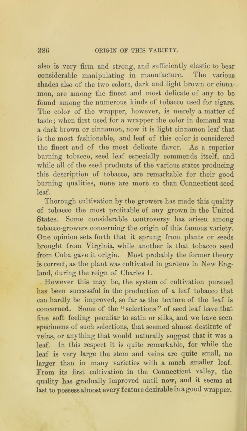 also is very firm and strong, and sufficiently elastic to bear considerable manipulating in manufacture. The various shades also of the two colors, dark and light brown or cinna- mon, are among the finest and most delicate of any to be found among the numerous kinds of tobacco used for cigars. The color of the wrapper, however, is merely a matter of taste; when first used for a wrapper the color in demand was a dark brown or cinnamon, now it is light cinnamon leaf that is the most fashionable, and leaf of this color is considered the finest and of the most delicate flavor. As a superior burning tobacco, seed leaf especially commends itself, and while all of the seed products of the various states producing this description of tobacco, are remarkable for their good burning qualities, none are more so than Connecticut seed leaf. Thorough cultivation by the growers has made this quality of tobacco the most profitable of any grown in the United States. Some considerable controversy has arisen among tobacco-growers concerning the origin of this famous variety. One opinion sets forth that it sprung from plants or seeds brought from Virginia, while another is that tobacco seed from Cuba gave it origin. Most probably the former theory is correct, as the plant was cultivated in gardens in New Eng- land, during the reign of Charles I. However this may be, the system of cultivation pursued has been successful in the production of a leaf tobacco that can hardly be improved, so far as the texture of the leaf is concerned. Some of the “ selections ” of seed leaf have that fine soft feeling peculiar to satin or silks, and we have seen specimens of such selections, that seemed almost destitute of veins, or anything that would naturally suggest that it was a leaf. In this respect it is quite remarkable, for while the leaf is very large the stem and veins are quite small, no larger than in many varieties with a much smaller leaf. From its first cultivation in the Connecticut valley, the quality has gradually improved until now, and it seems at last to possess almost every feature desirable in a good wrapper.