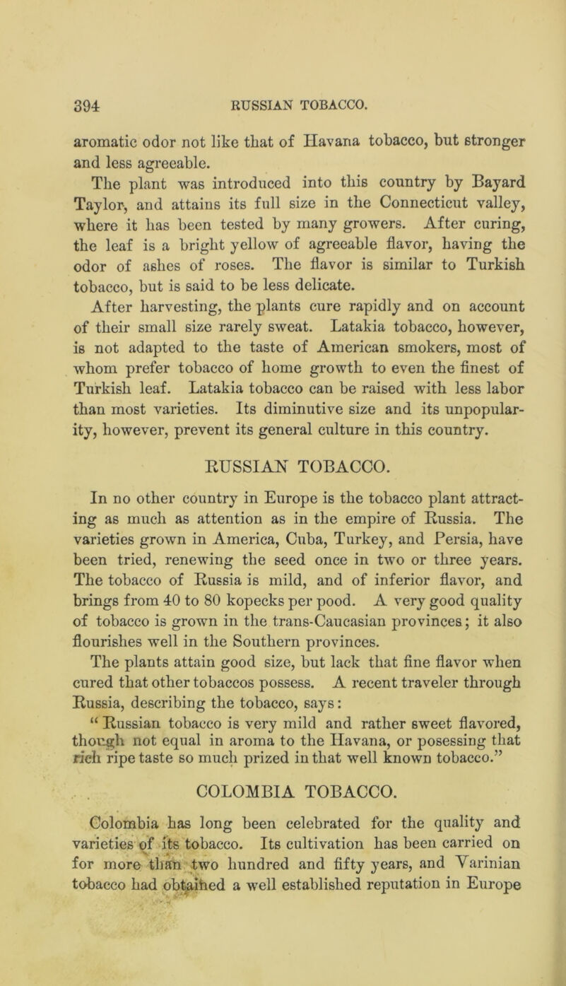 aromatic odor not like that of Havana tobacco, but stronger and less agreeable. The plant was introduced into this country by Bayard Taylor, and attains its full size in the Connecticut valley, where it has been tested by many growers. After curing, the leaf is a bright yellow of agreeable flavor, having the odor of ashes of roses. The flavor is similar to Turkish tobacco, but is said to be less delicate. After harvesting, the plants cure rapidly and on account of their small size rarely sweat. Latakia tobacco, however, is not adapted to the taste of American smokers, most of whom prefer tobacco of home growth to even the flnest of Turkish leaf. Latakia tobacco can be raised with less labor than most varieties. Its diminutive size and its unpopular- ity, however, prevent its general culture in this country. KUSSIAN TOBACCO. In no other country in Europe is the tobacco plant attract- ing as much as attention as in the empire of Russia. The varieties grown in America, Cuba, Turkey, and Persia, have been tried, renewing the seed once in two or three years. The tobacco of Russia is mild, and of inferior flavor, and brings from 40 to 80 kopecks per pood. A very good quality of tobacco is grown in the trans-Caucasian provinces; it also flourishes well in the Southern provinces. The plants attain good size, but lack that flne flavor when cured that other tobaccos possess. A recent traveler through Russia, describing the tobacco, says: “ Russian tobacco is very mild and rather sweet flavored, though not equal in aroma to the Havana, or posessing that rich ripe taste so much prized in that well known tobacco.” COLOMBIA TOBACCO. Colombia has long been celebrated for the quality and varieties of‘its tobacco. Its cultivation has been carried on for more than two hundred and fifty years, and Varinian tobacco had obj^ihed a well established reputation in Europe