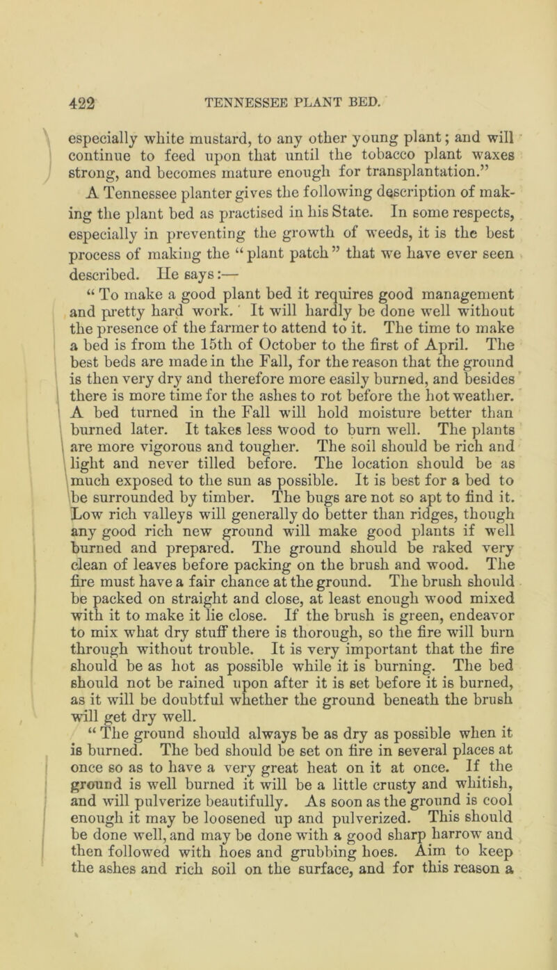 especially white mustard, to any other young plant; and will continue to feed upon that until the tobacco plant waxes strong, and becomes mature enough for transplantation.” A Tennessee planter gives the following description of mak- ing the plant bed as practised in his State. In some respects, especially in preventing the growth of weeds, it is the best process of making the “ plant patch ” that we have ever seen described. He says:— “ To make a good plant bed it requires good management and pi-etty hard work.' It will hardly be done well without the presence of the farmer to attend to it. The time to make a bed is from the 15th of October to the first of April. The : best beds are made in the Fall, for the reason that the ground ! is then very dry and therefore more easily burned, and besides' 1 there is more time for the ashes to rot before the hot weather. I A bed turned in the Fall will hold moisture better than 1 burned later. It takes less Wood to burn well. The plants 1 are more vigorous and tougher. The soil should be rich and 1 light and never tilled before. The location should be as \much exposed to the sun as possible. It is best for a bed to \be surrounded by timber. The bugs are not so apt to find it. liOw rich valleys will generally do better than ridges, though any good rich new ground will make good plants if well burned and prepared. The ground should be raked very dean of leaves before packing on the brush and wood. The fiu’e must have a fair chance at the ground. The brush should be packed on straight and close, at least enough wood mixed with it to make it lie close. If the brush is green, endeavor to mix what dry stuff there is thorough, so the fire will burn through without trouble. It is very important that the fire should be as hot as possible while it is burning. The bed should not be rained upon after it is set before it is burned, as it will be doubtful whether the ground beneath the brush will get dry well. “ The ground should always be as dry as possible when it is burned. The bed should be set on fire in several places at once so as to have a very great heat on it at once. If the ground is well burned it will be a little crusty and whitish, and will pulverize beautifully. As soon as the ground is cool enough it may be loosened up and pulverized. This should be done well, and may be done with a good sharp harrow and then followed with hoes and grubbing hoes. Aim to keep the ashes and rich soil on the surface, and for this reason a