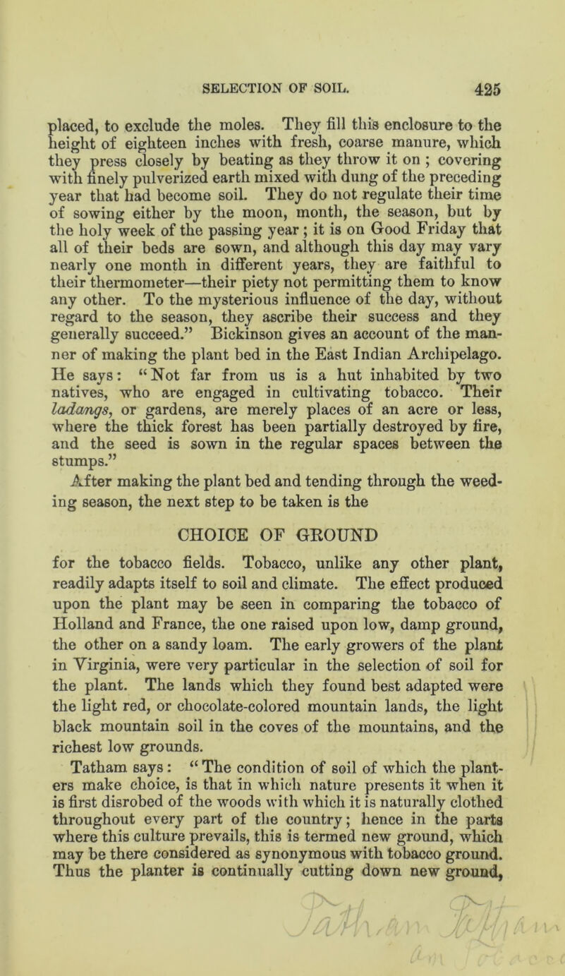 placed, to exclude the moles. They fill this enclosure to the height of eighteen inches with fresh, coarse manure, which they press closely by beating as they throw it on ; covering with finely pulverized earth mixed with dung of the preceding year that had become soil. They do not regulate their time of sowing either by the moon, month, the season, but by the holy week of the passing year; it is on Good Friday that all of their beds are sown, and although this day may vary nearly one month in different years, tliey are faithful to their thermometer—their piety not permitting them to know any other. To the mysterious influence of the day, without regard to the season, they ascribe their success and they generally succeed.” Bickinson gives an account of the man- ner of making the plant bed in the East Indian Archipelago. He says; “Not far from us is a hut inhabited by two natives, who are engaged in cultivating tobacco. Their lada/ngs, or gardens, are merely places of an acre or less, where the thick forest has been partially destroyed by fire, and the seed is sown in the regular spaces between the stumps.” After making the plant bed and tending through the weed- ing season, the next step to be taken is the CHOICE OF GKOUND for the tobacco fields. Tobacco, unlike any other plant, readily adapts itself to soil and climate. The effect produced upon the plant may be seen in comparing the tobacco of Holland and France, the one raised upon low, damp ground, the other on a sandy loam. The early growers of the plant in Virginia, were very particular in the selection of soil for the plant. The lands which they found best adapted were the light red, or chocolate-colored mountain lands, the light black mountain soil in the coves of the mountains, and the richest low grounds. Tatham says: “ The condition of soil of which the plant- ers make choice, is that in which nature presents it when it is first disrobed of the woods with which it is naturally clothed throughout every part of the country; hence in the parts where this culture prevails, this is termed new ground, whidb may be there considered as synonymous with tobacco ground. Thus the planter is continually cutting down new ground,