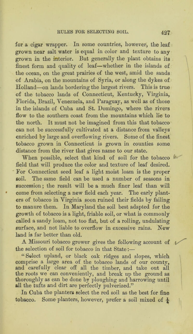 for a cigar wrapper. In some countries, however, the leaf grown near salt water is equal in color and texture to any grown in the interior. But generally the plant obtains its . \ finest form and quality of leaf—whether in the islands of the ocean, on the great prairies of the west, amid the sands of Arabia, on the mountains of Syria, or along the dykes of Holland—on lands bordering the largest rivers. This is true of the tobacco lands of Connecticut, Kentucky, Virginia, Florida, Brazil, Venezuela, and Paraguay, as well as of those in the islands of Cuba and St. Domingo, where the rivers flow to the southern coast from the mountains which lie to the north. It must not be imagined from this that tobacco can not be successfully cultivated at a distance from valleys enriched by large and overflowing rivers. Some of the finest tobacco grown in Connecticut is grown in counties some distance from the river that gives name to our state. When possible, select that kind of soil for the tobacco field that will produce the color and texture of leaf desired. 'For Connecticut seed leaf a light moist loam is the proper soil. The same field can be used a number of seasons in succession; the result will be a much finer leaf than will come from selecting a new field each year. The early plant- ers of tobacco in Virginia soon ruined their fields by failing to manure them. In Maryland the soil best adapted for the growth of tobacco is a light, friable soil, or what is commonly called a sandy loam, not too flat, but of a rolling, undulating surface, and not liable to overflow in excessive rains. New land is far better than old. A Missouri tobacco grower gives the following account of the selection of soil for tobacco in that State:— “ Select upland, or black oak ridges and slopes, which comprise a large area of the tobacco lands of our county, and carefully clear off all the timber, and take out all the roots we can conveniently, and break up the ground as thoroughly as can be done by ploughing and harrowing until all the tufts and dirt are perfectly pulverized.” In Cuba the planters select the red soil as the best for fine tobacco. Some planters, however, prefer a soil mixed of ^