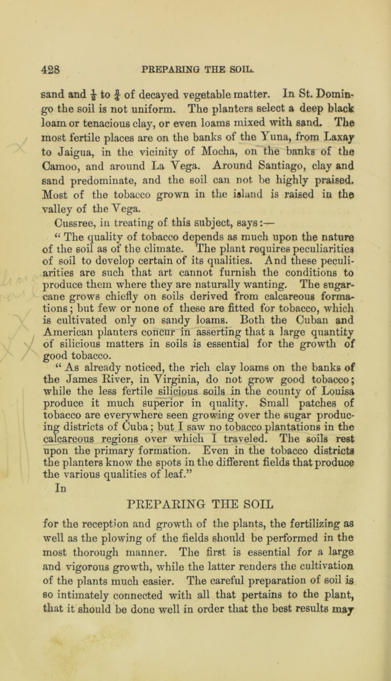 sand and ^ to f of decayed vegetable matter. In St. Domin* go the soil is not uniform. The planters select a deep black loam or tenacious clay, or even loams mixed with sand. The most fertile places are on the banks of the Yuna, from Laxay to Jaigua, in the vicinity of Mocha, on the banks of the Camoo, and around La Vega. Around Santiago, clay and sand predominate, and the soil can not be highly praised. Most of the tobacco grown in the island is raised in the valley of the Yega. Cussree, in treating of this subject, says:— “ The quality of tobacco depends as much upon the nature of the soil as of the climate. The plant requires peculiarities of soil to develop certain of its qualities. And these peculi- arities are such that art cannot furnish the conditions to produce them where they are naturally wanting. The sugar- cane grows chiefly on soils derived from calcareous forma- tions ; but few or none of these are fitted for tobacco, which is cultivated only on sandy loams. Both the Cuban and American planters concur in asserting that a large quantity of silicious matters in soils is essential for the growth of good tobacco. “ As already noticed, the rich clay loams on the banks of the James River, in Virginia, do not grow good tobacco; while the less fertile silicious soils in the county of Louisa produce it much superior in quality. Small patches of tobacco are everywhere seen growing over the sugar produc- ing districts of Cuba; but I saw no tobacco plantations in the calcareous regions over which I traveled. The soils rest upon the primary formation. Even in the tobacco districts the planters know the spots in the different fields that produce the various qualities of leaf.” In PREPARING THE SOIL for the reception and growth of the plants, the fertilizing as well as the plowing of the fields should be performed in the most thorough manner. The first is essential for a large and vigorous growth, while the latter renders the cultivation of the plants much easier. The careful preparation of soil is 80 intimately connected with all that pertains to the plant, that it should be done well in order that the best results may