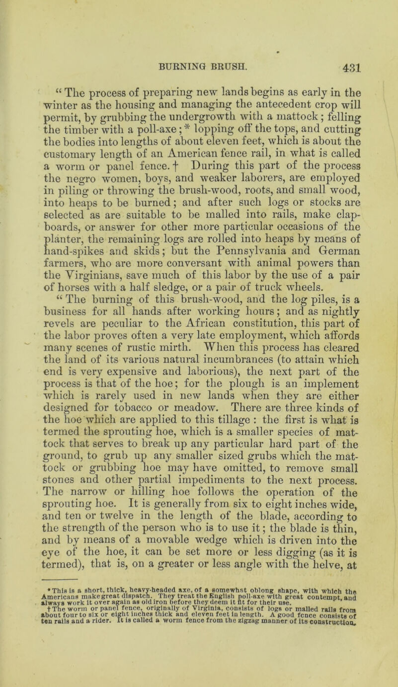 “ The process of preparing new lands begins as early in the winter as the housing and managing the antecedent crop will permit, by grubbing the undergrowth with a mattock; felling the timber with a poll-axe; * lopping off the tops, and cutting the bodies into lengths of about eleven feet, which is about the customary length of an American fence rail, in what is called a worm or panel fence, f During this part of the process the negro women, boys, and weaker laborers, are employed in piling or throwing the brush-wood, roots, and small wood, into heaps to be burned; and after such logs or stocks are selected as are suitable to be mailed into rails, make clap- boards, or answer for other more particular occasions of the Elanter, the remaining logs are rolled into heaps by means of and-spikes and skids; but the Pennsylvania and German farmers, who are more conversant with animal powers than the Virginians, save much of this labor by the use of a pair of horses with a half sledge, or a pair of truck wheels. “ The burning of this brush-wood, and the log piles, is a business for all hands after working hours; and as nightly revels are peculiar to the African constitution, this part of the labor proves often a very late employment, which affords many scenes of rustic mirth. When this process has cleared the land of its various natural incumbrances (to attain which end is very expensive and laborious), the next part of the process is that of the hoe; for the plough is an implement which is rarely used in new lands when they are either designed for tobacco or meadow. There are three kinds of the hoe which are applied to this tillage : the first is what is termed the sprouting hoe, which is a smaller species of mat- tock that serves to break up any particular hard part of the ground, to grub up any smaller sized grubs which the mat- tock or grubbing hoe may have omitted, to remove small stones and other partial impediments to the next process. The narrow or hilling hoe follows the operation of the sprouting hoe. It is generally from six to eight inches wide, and ten or twelve in the length of the blade, according to the strength of the person who is to use it; the blade is thin, and by means of a movable wedge which is driven into the eye of the hoe, it can be set more or less digging (as it is termed), that is, on a greater or less angle with the helve, at • This Is a short, thick, hesvv-headed axe, of a eomewhst oblong shape, with which the Americans make great dispatch. They treat the English poll-axe with great contempt and always work It over again as old Iron before they deem it fit for their use. t The worm or panel fence, originally of Virginia, consists of logs or mailed rails from about four to six or eight inches thick and eleven feet In length. A good fence consists of ten rails and a rider. It is called a worm fence from the zigzag manner of Its construction.