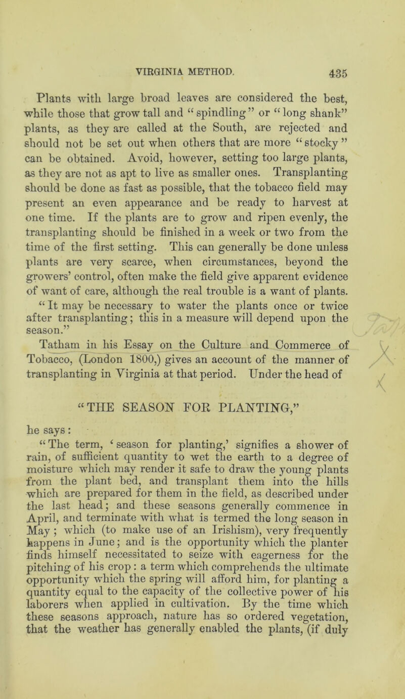 Plants with large broad leaves are considered the best, while those that grow tall and “ spindling ” or “ long shank” plants, as they are called at the South, are rejected and should not be set out when others that are more “ stocky ” can be obtained. Avoid, however, setting too large plants, a.s they are not as apt to live as smaller ones. Transplanting should be done as fast as possible, that the tobacco field may present an even appearance and be ready to harvest at one time. If the plants are to grow and ripen evenly, the transplanting should be finished in a week or two from the time of the first setting. This can generally be done unless plants are very scarce, when circumstances, beyond the growers’ control, often make the field give apparent evidence of want of care, although the real trouble is a want of plants. “ It may be necessary to water the plants once or twice after transplanting; this in a measure will depend upon the season.” Tatham in his Essay on the Culture and Commerce of Tobacco, (London 1800,) gives an account of the manner of transplanting in Virginia at that period. Under the head of “THE SEASON FOR PLANTING,” he says: “ The term, ‘ season for planting,’ signifies a shower of rain, of sufiicient quantity to wet the earth to a degree of moisture which may render it safe to draw the young plants from the plant bed, and transplant them into tlie hills which are prepared for them in the field, as described under the last head; and these seasons generally commence in April, and terminate with what is termed the long season in May ; which (to make use of an Irishism), very frequently happens in June; and is the opportunity which the planter finds himself necessitated to seize with eagerness for the pitching of his crop : a terra which comprehends the ultimate opportunity which the spring will afford him, for planting a quantity equal to the capacity of the collective power of his laborers when applied in cultivation. By the time which these seasons approach, nature has so ordered vegetation, that the weather has generally enabled the plants, (if duly