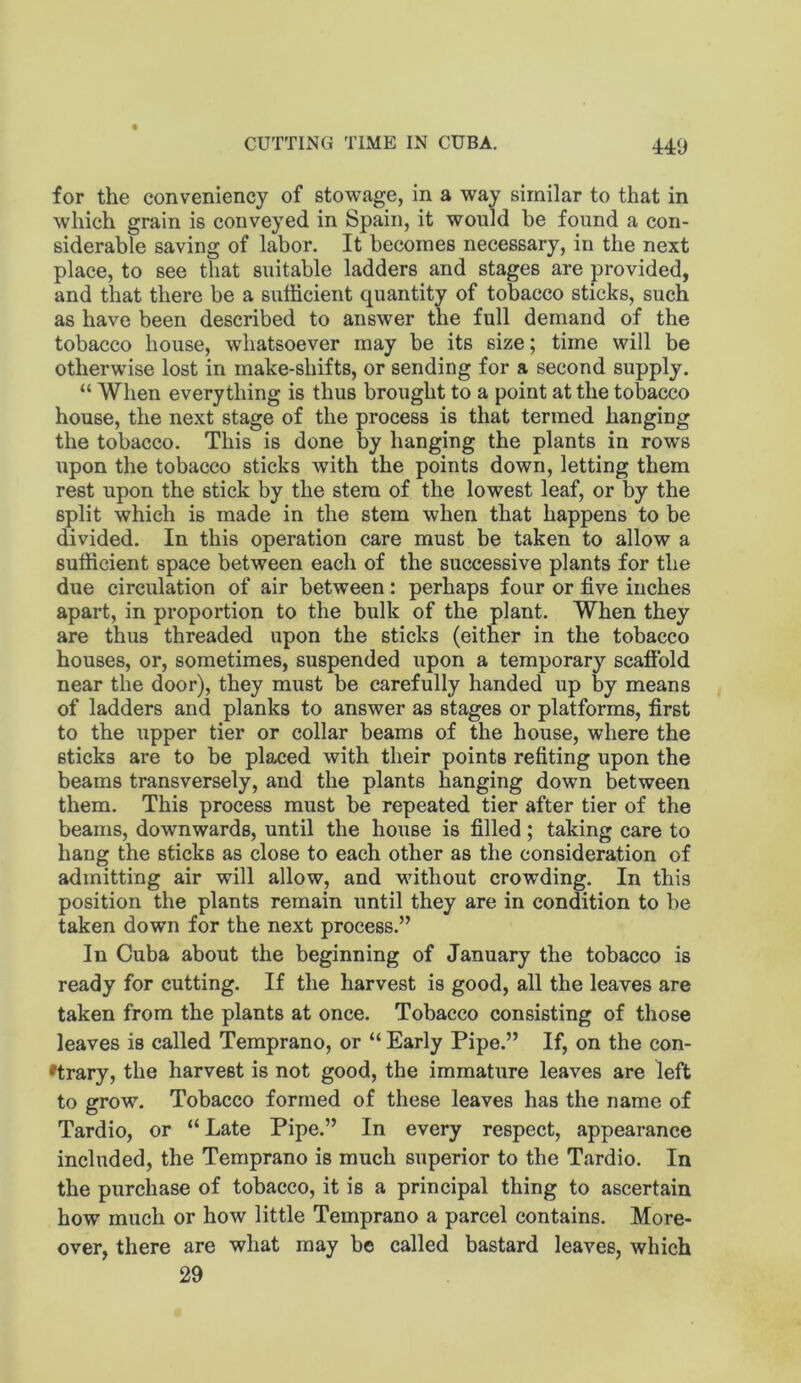 for the conveniency of stowage, in a way similar to that in which grain is conveyed in Spain, it would he found a con- siderable saving of labor. It becomes necessary, in the next place, to see tliat suitable ladders and stages are provided, and that there be a sufficient quantity of tobacco sticks, such as have been described to answer the full demand of the tobacco house, whatsoever may be its size; time will be otherwise lost in make-shifts, or sending for a second supply. “ When everything is thus brought to a point at the tobacco house, the next stage of the process is that termed hanging the tobacco. This is done by hanging the plants in rows upon the tobacco sticks with the points down, letting them rest upon the stick by the stem of the lowest leaf, or by the split which is made in the stem when that happens to be divided. In this operation care must be taken to allow a sufficient space between each of the successive plants for the due circulation of air between: perhaps four or five inches apart, in proportion to the bulk of the plant. When they are thus threaded upon the sticks (either in the tobacco houses, or, sometimes, suspended upon a temporary scaffold near the door), they must be carefully handed up by means of ladders and planks to answer as stages or platforms, first to the upper tier or collar beams of the house, where the sticks are to be placed with their points refiting upon the beams transversely, and the plants hanging down between them. This process must be repeated tier after tier of the beams, downwards, until the house is filled; taking care to hang the sticks as close to each other as the consideration of admitting air will allow, and without crowding. In this position the plants remain until they are in condition to be taken down for the next process.” In Cuba about the beginning of January the tobacco is ready for cutting. If the harvest is good, all the leaves are taken from the plants at once. Tobacco consisting of those leaves is called Temprano, or “ Early Pipe.” If, on the con- 'trary, the harvest is not good, the immature leaves are left to grow. Tobacco formed of these leaves has the name of Tardio, or “Late Pipe.” In every respect, appearance included, the Temprano is much superior to the Tardio. In the purchase of tobacco, it is a principal thing to ascertain how much or how little Temprano a parcel contains. More- over, there are what may be called bastard leaves, which 29