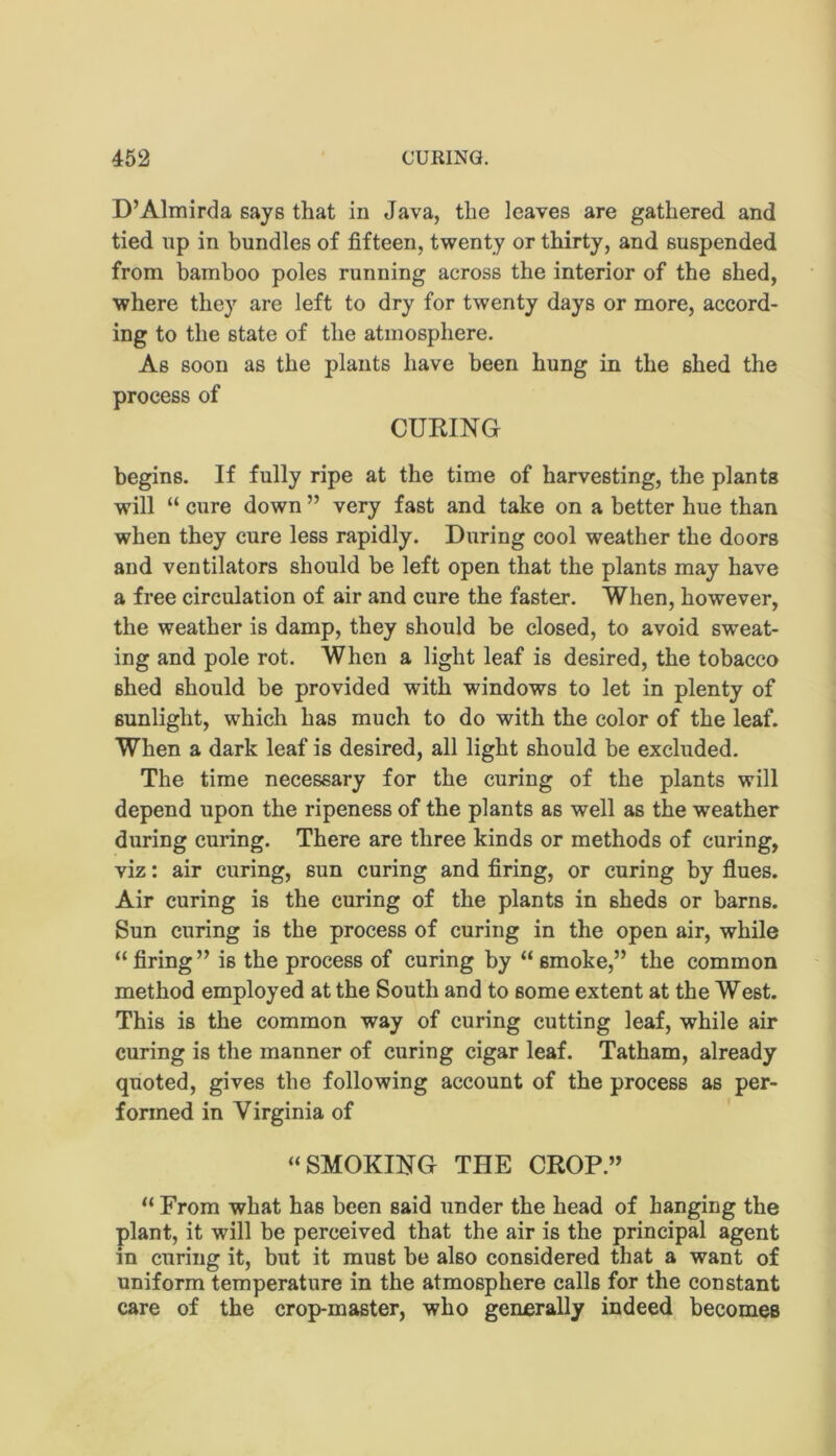 D’Almirda says that in Java, the leaves are gathered and tied np in bundles of fifteen, twenty or thirty, and suspended from bamboo poles running across the interior of the shed, where they are left to dry for twenty days or more, accord- ing to the state of the atmosphere. As soon as the plants have been hung in the shed the process of CURING begins. If fully ripe at the time of harvesting, the plants will “ cure down ” very fast and take on a better hue than when they cure less rapidly. During cool weather the doors and ventilators should be left open that the plants may have a free circulation of air and cure the faster. When, however, the weather is damp, they should be closed, to avoid sweat- ing and pole rot. When a light leaf is desired, the tobacco shed should be provided with windows to let in plenty of sunlight, which has much to do with the color of the leaf. When a dark leaf is desired, all light should be excluded. The time necessary for the curing of the plants will depend upon the ripeness of the plants as well as the weather during curing. There are three kinds or methods of curing, viz: air curing, sun curing and firing, or curing by flues. Air curing is the curing of the plants in sheds or barns. Sun curing is the process of curing in the open air, while “firing” is the process of curing by “ smoke,” the common method employed at the South and to some extent at the West. This is the common way of curing cutting leaf, while air curing is the manner of curing cigar leaf. Tatham, already quoted, gives the following account of the process as per- formed in Virginia of “SMOKING THE CROP.” “ From what has been said under the head of hanging the plant, it will be perceived that the air is the principal agent in curing it, but it must be also considered that a want of uniform temperature in the atmosphere calls for the constant care of the crop-master, who generally indeed becomes