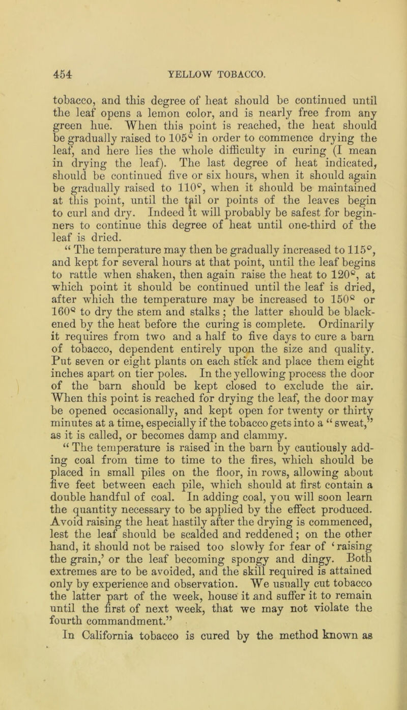 tobacco, and this degree of heat should be continued until the leaf opens a lemon color, and is nearly free from any green hue. When this point is reached, the heat should be gradually raised to 105'^ in order to commence drying the leaf, and here lies the whole difficulty in curing (I mean in drying the leaf). The last degree of heat indicated, should be continued five or six hours, when it should again be gradually raised to 110®, when it should be maintained at this point, until the tpl or points of the leaves begin to curl and dry. Indeed it will probably be safest for begin- ners to continue this degree of heat until one-third of the leaf is dried. “ The temperature may then be gradually increased to 115®, and kept for several hours at that point, until the leaf begins to rattle when shaken, then again raise the heat to 120®, at which point it should be continued until the leaf is dried, after which the temperature may be increased to 150® or 160® to dry the stem and stalks ; the latter should be black- ened by the heat before the curing is complete. Ordinarily it requires from two and a half to five days to cure a barn of tobacco, dependent entirely upon the size and quality. Put seven or eight plants on each stick and place them eight inches apart on tier poles. In the yellowing process the door of the barn should be kept closed to exclude the air. When this point is reached for drying the leaf, the door may be opened occasionally, and kept open for twenty or thirty minutes at a time, especially if the tobacco gets into a “ sweat,” as it is called, or becomes damp and clammy. “ The temperature is raised in the barn by cautiously add- ing coal from time to time to the fires, which should be placed in small piles on the floor, in rows, allowing about five feet between each pile, which should at first contain a double handful of coal. In adding coal, you will soon learn the quantity necessary to be applied by the effect produced. Avoid raising the heat hastily after the drying is commenced, lest the leaf should be scalded and reddened; on the other hand, it should not be raised too slowly for fear of ‘ raising the grain,’ or the leaf becoming spongy and dingy. Both extremes are to be avoided, and the skill required is attained only by experience and observation. We usually cut tobacco the latter part of the week, house' it and suffer it to remain until the first of next week, that we may not violate the fourth commandment.” In California tobacco is cured by the method known as