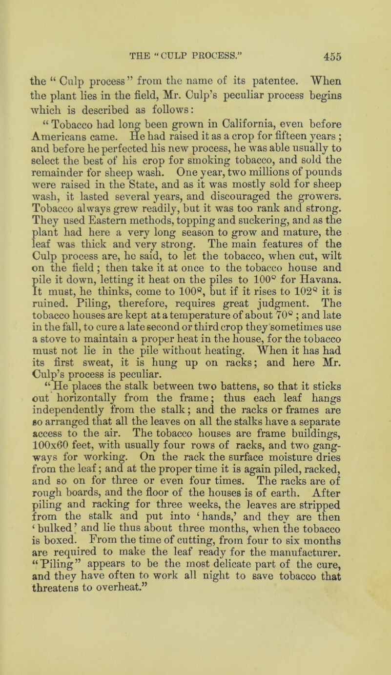 the “ Culp process ” from the name of its patentee. When the plant lies in the field, Mr. Culp’s peculiar process begins which is described as follows: “ Tobacco had long been grown in California, even before Americans came. He had raised it as a crop for fifteen years ; and before he perfected his new process, he was able usually to select the best of his crop for smoking tobacco, and sold the remainder for sheep wash. One year, tMm millions of pounds were raised in the State, and as it was mostly sold for sheep wash, it lasted several years, and discouraged the growers. Tobacco always grew readily, but it was too rank and strong. They used Eastern methods, topping and suckering, and as the plant had here a very long season to grow and mature, the leaf was thick and very strong. The main features of the Culp process are, he said, to let the tobacco, when cut, wilt on the field; then take it at once to the tobacco house and pile it down, letting it heat on the piles to 100® for Havana. It must, he thinks, come to 100®, but if it rises to 102® it is ruined. Piling, therefore, requires great judgment. The tobacco houses are kept at a temperature of about 70® ; and late in the fall, to cure a late second or third crop they'sometimes use a stove to maintain a proper heat in the house, for the tobacco must not lie in the pile without heating. When it has had its first sweat, it is hung up on racks; and here Mr. Culp’s process is peculiar. “ He places the stalk between two battens, so that it sticks out horizontally from the frame; thus each leaf hangs independently from the stalk; and the racks or frames are BO arranged that all the leaves on all the stalks have a separate access to the air. The tobacco houses are frame buildings, 100x60 feet, with usually four rows of racks, and two gang- ways for working. On the rack the surface moisture dries from the leaf; and at the proper time it is again piled, racked, and so on for three or even four times. The racks are of rough boards, and the floor of the houses is of earth. After piling and racking for three weeks, the leaves are stripped from the stalk and put into ‘hands,’ and they are then ‘ bulked ’ and lie thus about three months, when the tobacco is boxed. From the time of cutting, from four to six months are required to make the leaf ready for the manufacturer. “ Piling ” appears to be the most delicate part of the cure, and they have often to work all night to save tobacco that threatens to overheat.”