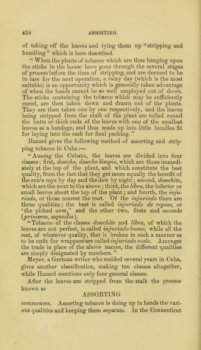 of taking off the leaves and tying them np “ stripping and bundling” which is here described. “ When the plants of tobacco which are thus hanging upon the sticks in the house have gone through the several stages of process before the time of stripping, and are deemed to be in case for the next operation, a rainy day (which is the most suitable) is an opportunity which is generally taken advantage of when the hands cannot be so well employed out of doors. The sticks containing the tobacco which may be sufficiently cured, are then taken down and drawn out of the plants. Tiiey are then taken one by one respectively, and the leaves being stripped from the stalk of the plant are rolled round the butts or thick ends of the leaves with one of the smallest leaves as a bandage, and thus made up into little bundles fit for laying into the cask for final packing. ” Hazard gives the following method of assorting and strip- ping tobacco in Cuba:— “ Among the Cubans, the leaves are divided into four classes: first, desecho^ desecho limpio^ which are those immedi- ately at the top of the plant, and which constitute the best quality, from the fact that they get more equally the benefit of the sun’s rays by day and the dew by night; second, desechito, which are the next to the above ; third,.the libra, the inferior or small leaves about the top of the plant; and fourth, the irju- riado, or those nearest the root. Of the injuriado there are three qualities; the best is called injuriado de reposo, or ‘ the picked over, ’ and the other two, firsts and seconds {primeros, sequndos). “ Tobacco of the classes desechito and libra, of which the leaves are not perfect, is called injuriado bueno, while all the rest, of whatever quality, that is broken in such a manner as to be unfit for wrappers*are called injuriado malo. Amongst the trade in place of the above names, the different qualities are simply designated by numbers. ” Meyer, a German writer who resided several years in Cuba, gives another classification, making ten classes altogether, while Hazard mentions only four general classes. After the leaves are stripped from the stalk the process known as ASSOKTING commences. Assorting tobacco is doing up in hands the vari- ous qualities and keeping them separate. In the Connecticut