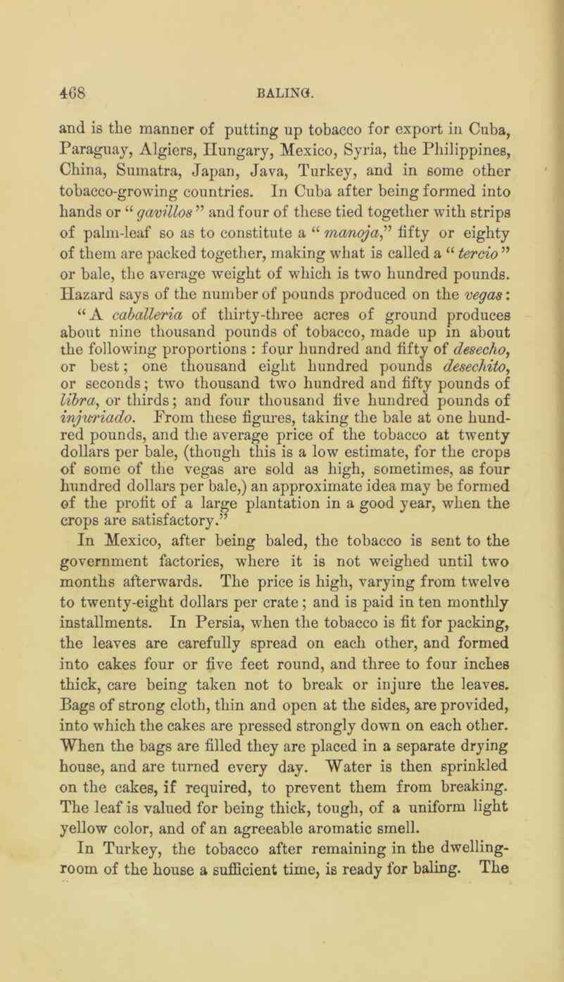 and is the manner of putting up tobacco for export in Cuba, Paraguay, Algiers, Hungary, Mexico, Syria, the Philippines, China, Sumatra, Japan, Java, Turkey, and in some other tobacco-growing countries. In Cuba after being formed into hands or “ gavillos ” and four of these tied together with strips of palm-leaf so as to constitute a “ manoja^'’ fifty or eighty of them are packed together, making what is called a “ tercio ” or bale, the average weight of which is two hundred pounds. Hazard says of the number of pounds produced on the mgas: “A caballeria of thirty-three acres of ground produces about nine thousand pounds of tobacco, made up in about the following proportions : four hundred and fifty of desecho, or best; one thousand eight hundred pounds desechito, or seconds; two thousand two hundred and fifty pounds of libra, or thirds; and four thousand five hundred pounds of injuriado. From these figimes, taking the bale at one hund- red pounds, and the average price of the tobacco at twenty dollars per bale, (though this is a low estimate, for the crops of some of the vegas are sold as high, sometimes, as four hundred dollars per bale,) an approximate idea may be formed of the profit of a large plantation in a good year, when the crops are satisfactory.” In Mexico, after being baled, the tobacco is sent to the government factories, where it is not weighed until two months afterwards. The price is high, varying from twelve to twenty-eight dollars per crate; and is paid in ten monthly installments. In Persia, when the tobacco is fit for packing, the leaves are carefully spread on each other, and formed into cakes four or five feet round, and three to four inches thick, care being taken not to break or injure the leaves. Bags of strong cloth, thin and open at the sides, are provided, into which the cakes are pressed strongly down on each other. When the bags are filled they are placed in a separate drying house, and are turned every day. Water is then sprinkled on the cakes, if required, to prevent them from breaking. The leaf is valued for being thick, tough, of a uniform light yellow color, and of an agreeable aromatic smell. In Turkey, the tobacco after remaining in the dwelling- room of the house a sufficient time, is ready for baling. The