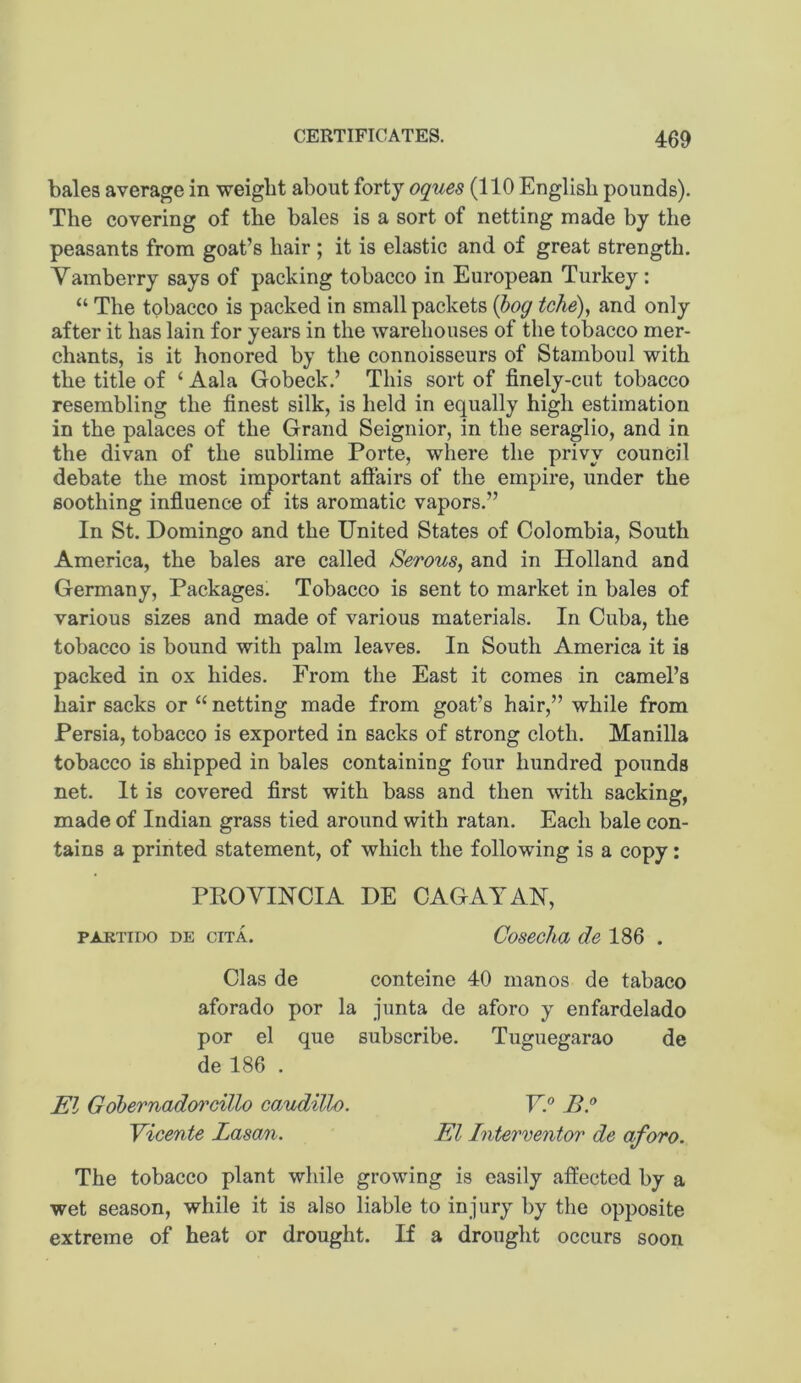 bales average in weight about forty oques (110 English pounds). The covering of the bales is a sort of netting made by the peasants from goat’s hair ; it is elastic and of great strength. Vamberry says of packing tobacco in European Turkey: “ The tobacco is packed in small packets {bog tche), and only after it has lain for years in the warehouses of the tobacco mer- chants, is it honored by the connoisseurs of Stamboul with the title of ‘ Aala Gobeck.’ This sort of finely-cut tobacco resembling the finest silk, is held in equally high estimation in the palaces of the Grand Seignior, in the seraglio, and in the divan of the sublime Porte, where the privy council debate the most important affairs of the empire, under the soothing infiuence of its aromatic vapors.” In St. Domingo and the United States of Colombia, South America, the bales are called Serous, and in Holland and Germany, Packages. Tobacco is sent to market in bales of various sizes and made of various materials. In Cuba, the tobacco is bound with palm leaves. In South America it is packed in ox hides. From the East it comes in camel’s hair sacks or “ netting made from goat’s hair,” while from Persia, tobacco is exported in sacks of strong cloth. Manilla tobacco is shipped in bales containing four hundred pounds net. It is covered first with bass and then with sacking, made of Indian grass tied around with ratan. Each bale con- tains a printed statement, of which the following is a copy: PEG VINCI A DE CAGAYAN, PAKTiDo DE ciTA. Cosecha del^Q . Clas de conteine 40 manos de tabaco aforado por la junta de aforo y enfardelado por el que subscribe. Tuguegarao de de 186 . El Gobernadoi'cillo caudillo. VP BP Vicente Lasan. El Interventor de aforo. The tobacco plant while growing is easily affected by a wet season, while it is also liable to injury by the opposite extreme of heat or drought. If a drought occurs soon