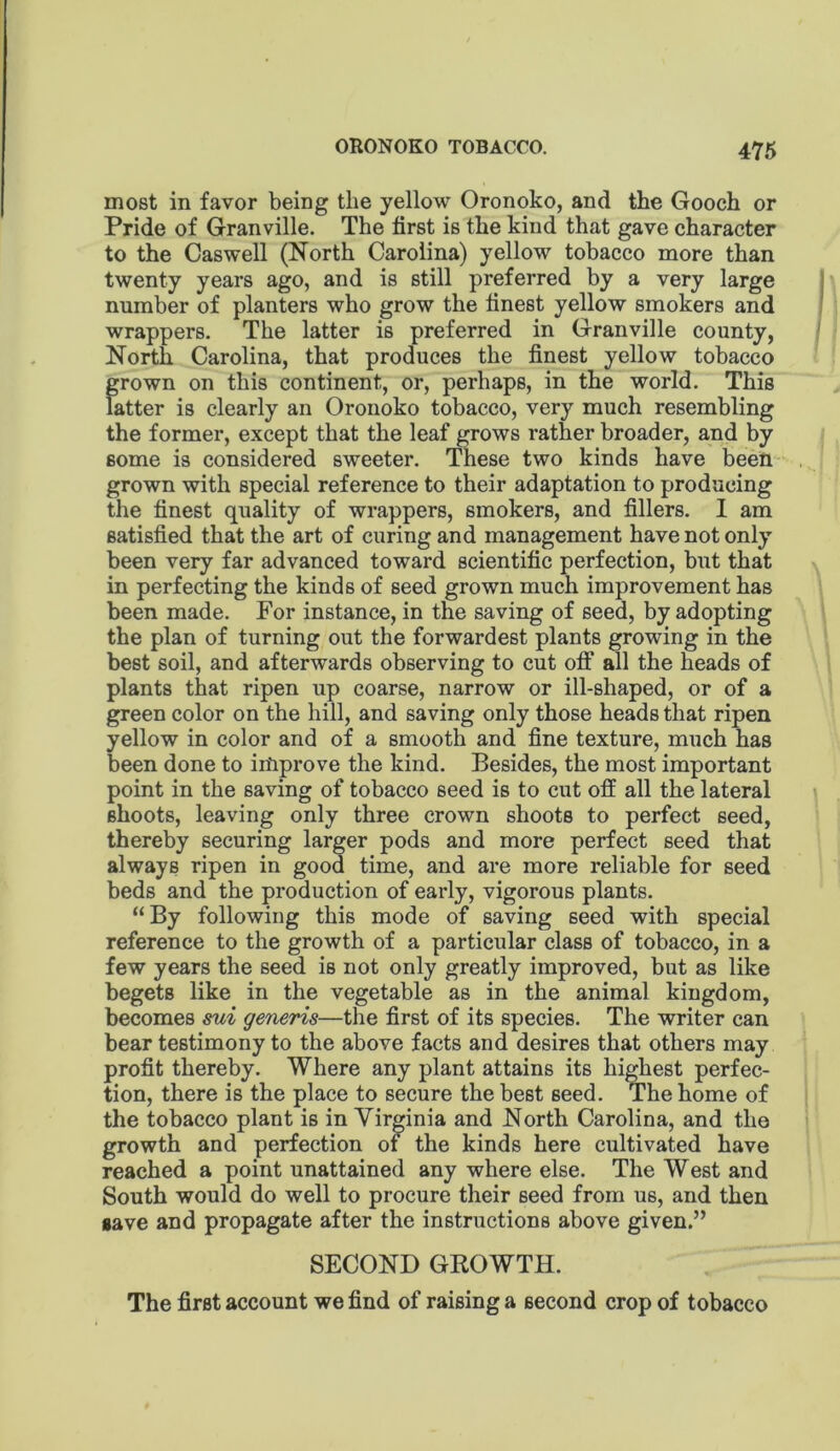 most in favor being the yellow Oronoko, and the Gooch or Pride of Granville. The first is the kind that gave character to the Caswell (North Carolina) yellow tobacco more than twenty years ago, and is still preferred by a very large | number of planters who grow the finest yellow smokers and wrappers. The latter is preferred in Granville county, ' North Carolina, that produces the finest yellow tobacco grown on this continent, or, perhaps, in the world. This latter is clearly an Oronoko tobacco, very much resembling the former, except that the leaf grows rather broader, and by some is considered sweeter. These two kinds have been grown with special reference to their adaptation to producing the finest quality of wrappers, smokers, and fillers. I am satisfied that the art of curing and management have not only been very far advanced toward scientific perfection, but that in perfecting the kinds of seed grown much improvement has been made. For instance, in the saving of seed, by adopting the plan of turning out the forwardest plants growing in the best soil, and afterwards observing to cut off all the heads of plants that ripen up coarse, narrow or ill-shaped, or of a green color on the hill, and saving only those heads that ripen yellow in color and of a smooth and fine texture, much has been done to improve the kind. Besides, the most important point in the saving of tobacco seed is to cut off all the lateral shoots, leaving only three crown shoots to perfect seed, thereby securing larger pods and more perfect seed that always ripen in good time, and are more reliable for seed beds and the production of early, vigorous plants. “By following this mode of saving seed with special reference to the growth of a particular class of tobacco, in a few years the seed is not only greatly improved, but as like begets like in the vegetable as in the animal kingdom, becomes mi generis—the first of its species. The writer can bear testimony to the above facts and desires that others may profit thereby. Where any plant attains its highest perfec- tion, there is the place to secure the best seed. The home of the tobacco plant is in Virginia and North Carolina, and the growth and perfection of the kinds here cultivated have reached a point unattained any where else. The West and South would do well to procure their seed from us, and then gave and propagate after the instructions above given.” SECOND GROWTH. The first account we find of raising a second crop of tobacco