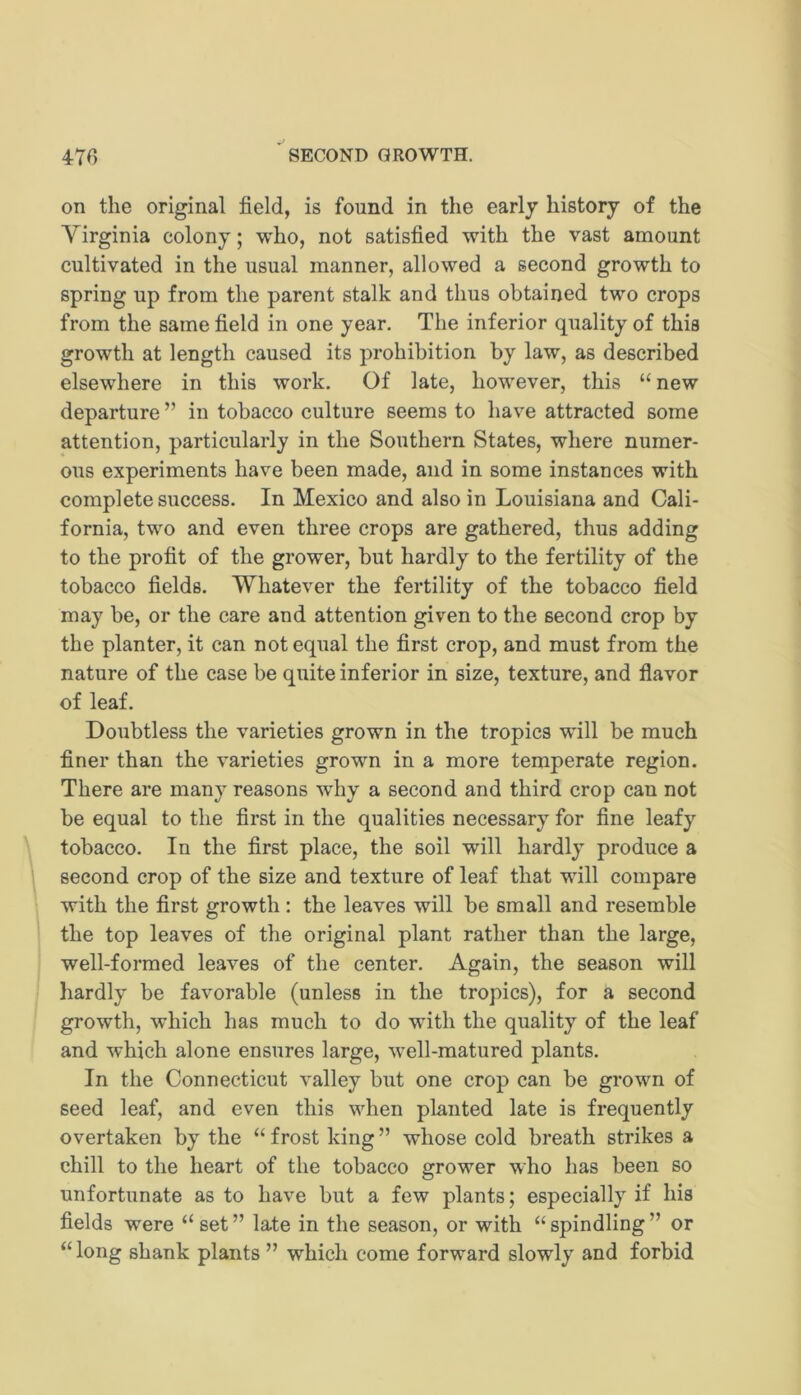 on the original field, is found in the early history of the Virginia colony; who, not satisfied with the vast amount cultivated in the usual manner, allowed a second growth to spring up from the parent stalk and thus obtained two crops from the same field in one year. The inferior quality of this growth at length caused its prohibition by law, as described elsewhere in this work. Of late, however, this “new departure ” in tobacco culture seems to have attracted some attention, particularly in the Southern States, where numer- ous experiments have been made, and in some instances with complete success. In Mexico and also in Louisiana and Cali- fornia, two and even three crops are gathered, thus adding to the profit of the grower, but hardly to the fertility of the tobacco fields. Whatever the fertility of the tobacco field may be, or the care and attention given to the second crop by the planter, it can not equal the first crop, and must from the nature of the case be quite inferior in size, texture, and flavor of leaf. Doubtless the varieties grown in the tropics will be much finer than the varieties grown in a more temperate region. There are many reasons why a second and third crop can not be equal to the first in the qualities necessary for fine leafy tobacco. In the first place, the soil will hardly produce a second crop of the size and texture of leaf that will compare with the first growth : the leaves will be small and resemble the top leaves of the original plant rather than the large, well-formed leaves of the center. Again, the season will hardly be favorable (unless in the tropics), for a second growth, which has much to do with the quality of the leaf and which alone ensures large, well-matured plants. In the Connecticut valley but one crop can be grown of seed leaf, and even this when planted late is frequently overtaken by the “ frost king ” whose cold breath strikes a chill to the heart of the tobacco grower who has been so unfortunate as to have but a few plants; especially if his fields were “ set ” late in the season, or with “ spindling ” or “ long shank plants ” which come forward slowly and forbid