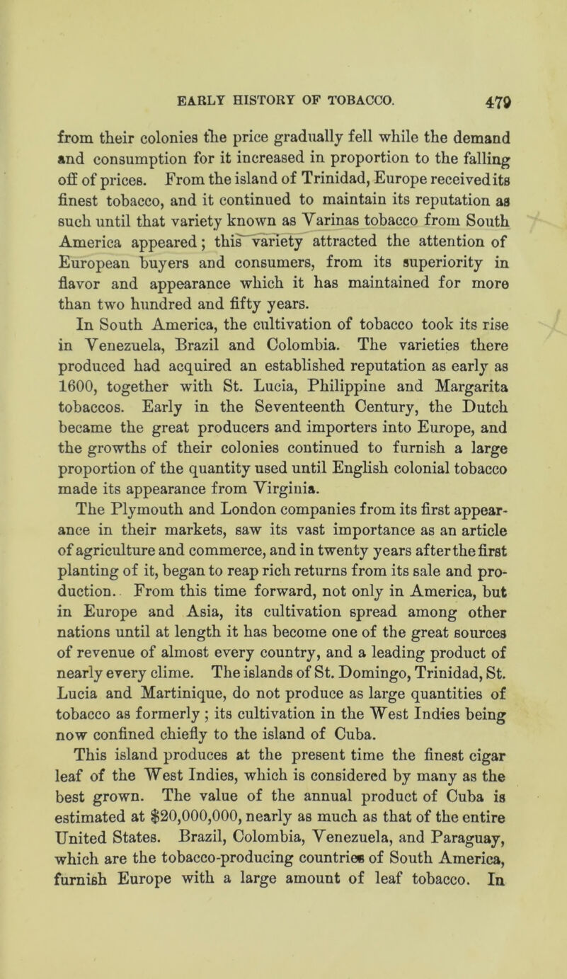 EARLY HISTORY OF TOBACCO. m from their colonies the price gradually fell while the demand and consumption for it increased in proportion to the falling off of prices. From the island of Trinidad, Europe receivedits finest tobacco, and it continued to maintain its reputation as such until that variety known as Varinas tobacco from South America appeared; this'^riety attracted the attention of European buyers and consumers, from its superiority in fiavor and appearance which it has maintained for more than two hundred and fifty years. In South America, the cultivation of tobacco took its rise in Venezuela, Brazil and Colombia. The varieties there produced had acquired an established reputation as early as 1600, together with St. Lucia, Philippine and Margarita tobaccos. Early in the Seventeenth Century, the Dutch became the great producers and importers into Europe, and the growths of their colonies continued to furnish a large proportion of the quantity used until English colonial tobacco made its appearance from Virginia. The Plymouth and London companies from its first appear- ance in their markets, saw its vast importance as an article of agriculture and commerce, and in twenty years after the first planting of it, began to reap rich returns from its sale and pro- duction. From this time forward, not only in America, but in Europe and Asia, its cultivation spread among other nations until at length it has become one of the great sources of revenue of almost every country, and a leading product of nearly every clime. The islands of St. Domingo, Trinidad, St. Lucia and Martinique, do not produce as large quantities of tobacco as formerly ; its cultivation in the West Indies being now confined chiefly to the island of Cuba. This island produces at the present time the flnest cigar leaf of the West Indies, which is considered by many as the best grown. The value of the annual product of Cuba is estimated at $20,000,000, nearly as much as that of the entire United States. Brazil, Colombia, Venezuela, and Paraguay, which are the tobacco-producing countriee of South America, furnish Europe with a large amount of leaf tobacco. In