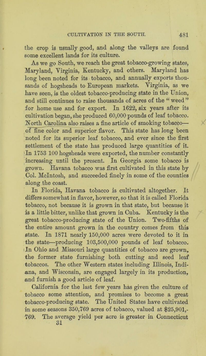 the crop is usually good, and along the valleys are found some excellent lands for its culture. As we go South, we reach the great tobacco-growing states, Maryland, Yirginia, Kentucky, and others. Maryland has long been noted for its tobacco, and annually exports thou- sands of hogsheads to European markets. Yirginia, as we have seen, is the oldest tobacco-producing state in the Union, and still continues to raise thousands of acres of the “ weed ” for home use and for export. In 1622, six years after its cultivation began, she produced 60,000 pounds of leaf tobacco. Korth Carolina also raises a fine article of smoking tobacco— of fine color and superior flavor. This state has long been noted for its superior leaf tobacco, and ever since the first settlement of the state has produced large quantities of it. 'In 1753 100 hogsheads were exported, the number constantly increasing until the present. In Georgia some tobacco is grown. Havana tobacco was first cultivated in this state by .Col. McIntosh, and succeeded finely in some of the counties along the coast. In Florida, Havana tobacco is cultivated altogether. It differs somewhat in flavor, however, so that it is called Florida tobacco, not because it is grown in that state, but because it is a little bitter, unlike that grown in Cuba. Kentucky is the great tobacco-producing state of the Union. Two-fifths of the entire amount grown in the country comes from this state. In 1871 nearly 150,000 acres were devoted to it in the state—producing 103,500,000 pounds of leaf tobacco. I In Ohio and Missouri large quantities of tobacco are grown,, the former state furnishing both cutting and seed leaf tobaccos. The other Western states including Illinois, Indi- ana, and Wisconsin, are engaged largely in its production, and furnish a good article of leaf. California for the last few years has given the culture of tobacco some attention, and promises to become a great tobacco-producing state. The United States have cultivated in some seasons 350,769 acres of tobacco, valued at $25,901,- 769. The average yield per acre is greater in Connecticut 31