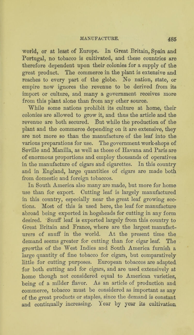 world, or at least of Europe. In Great Britain, Spain and Portugal, no tobacco is cultivated, and these countries are therefore dependent upon their colonies for a supply of the great product. The commerce in the plant is extensive and reaches to every part of the globe. No nation, state, or empire now ignores the revenue to be derived from its import or culture, and many a government receives more from this plant alone than from any other source. While some nations prohibit its culture at home, their colonies are allowed to grow it, and thus the article and the revenue are both secured. But while the production of the plant and the commerce depending on it are extensive, they are not more so than the manufacture of the leaf into the various preparations for use. The government work-shops of Seville and Manilla, as well as those of Havana and Paris are of enormous proportions and employ thousands of operatives in the manufacture of cigars and cigarettes. In this country and in England, large quantities of cigars are made both from domestic and foreign tobaccos. In South America also many are made, but more for home use than for export. Cutting leaf is largely manufactured in this country, especially near the great leaf growing sec- tions. Most of this is used here, the leaf for manufacture abroad being exported in hogsheads for cutting in any form desired. ' Snuff leaf is exported largely from this country to Great Britain and France, where are the largest manufact- urers of snuff in the world. At the present time the demand seems greater for cutting than for cigar leaf. The growths of the West Indies and South America furnish a large quantity of fine tobacco for cigars, but comparatively little for cutting purposes. European tobaccos are adapted for both cutting and for cigars, and are used extensively at home though not considered equal to American varieties, being of a milder flavor. As an article of production and commerce, tobacco must be considered as important as any of the great products or staples, since the demand is constant and continually increasing. Year by year its cultivation