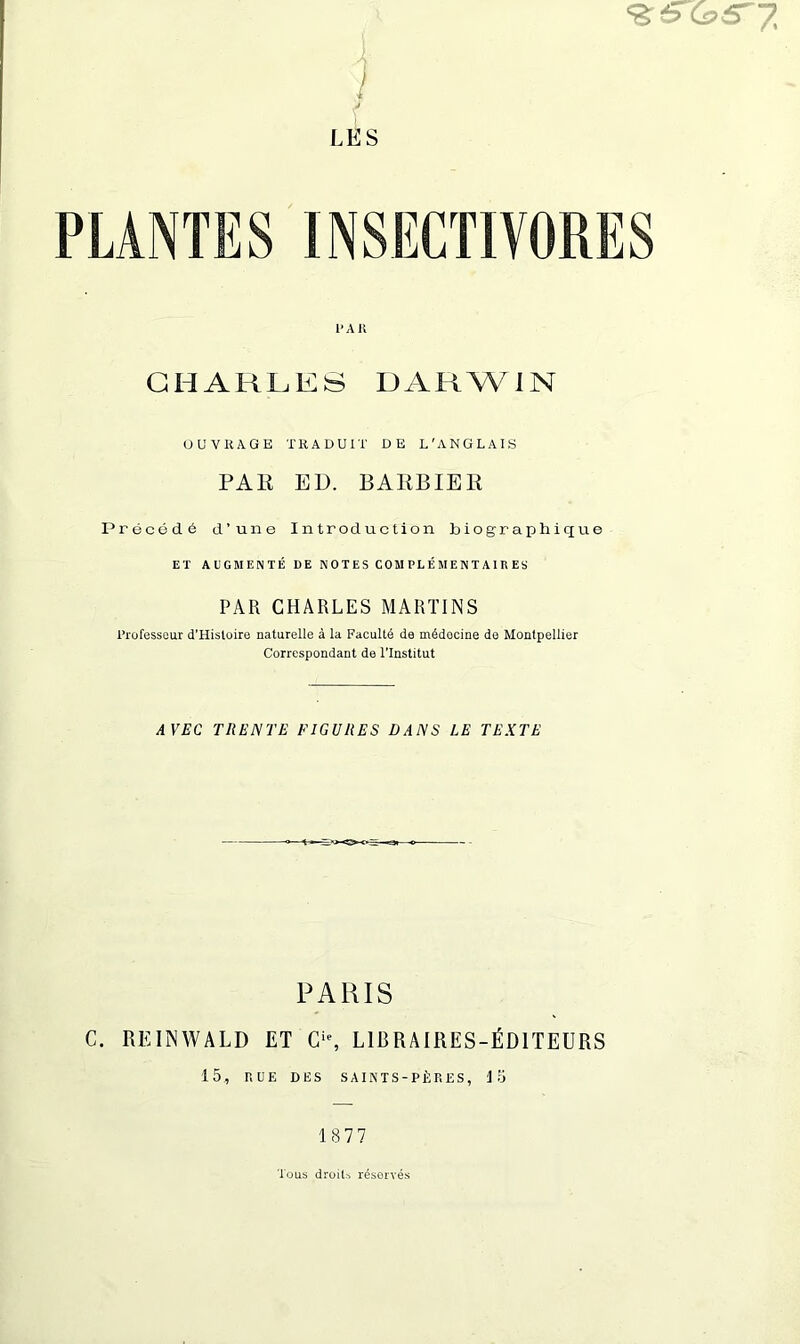 ) 1 j LES 1‘AH CHARLES DARWIN OUVKAGE TRADUIT DE L'ANGLAIS PAE ED. BAEBIER Preced.6 d’une Introduction biographique EX AUGMENTE DE NOTES C0MPLEMENTA1RES PAR CHARLES MARTINS I’rufesseur d’Hisloire naturelle a la Faculty de mddocine da Montpellier Correspondant de I’lnstitut AVEC TIIENTE FIGURES DANS LE TEXTE PARIS C. REINWALD ET C'% LIBRAIRES-^DITEURS 15, RUE DES saints-p1:res, lo 1877 Tons droit, reserves