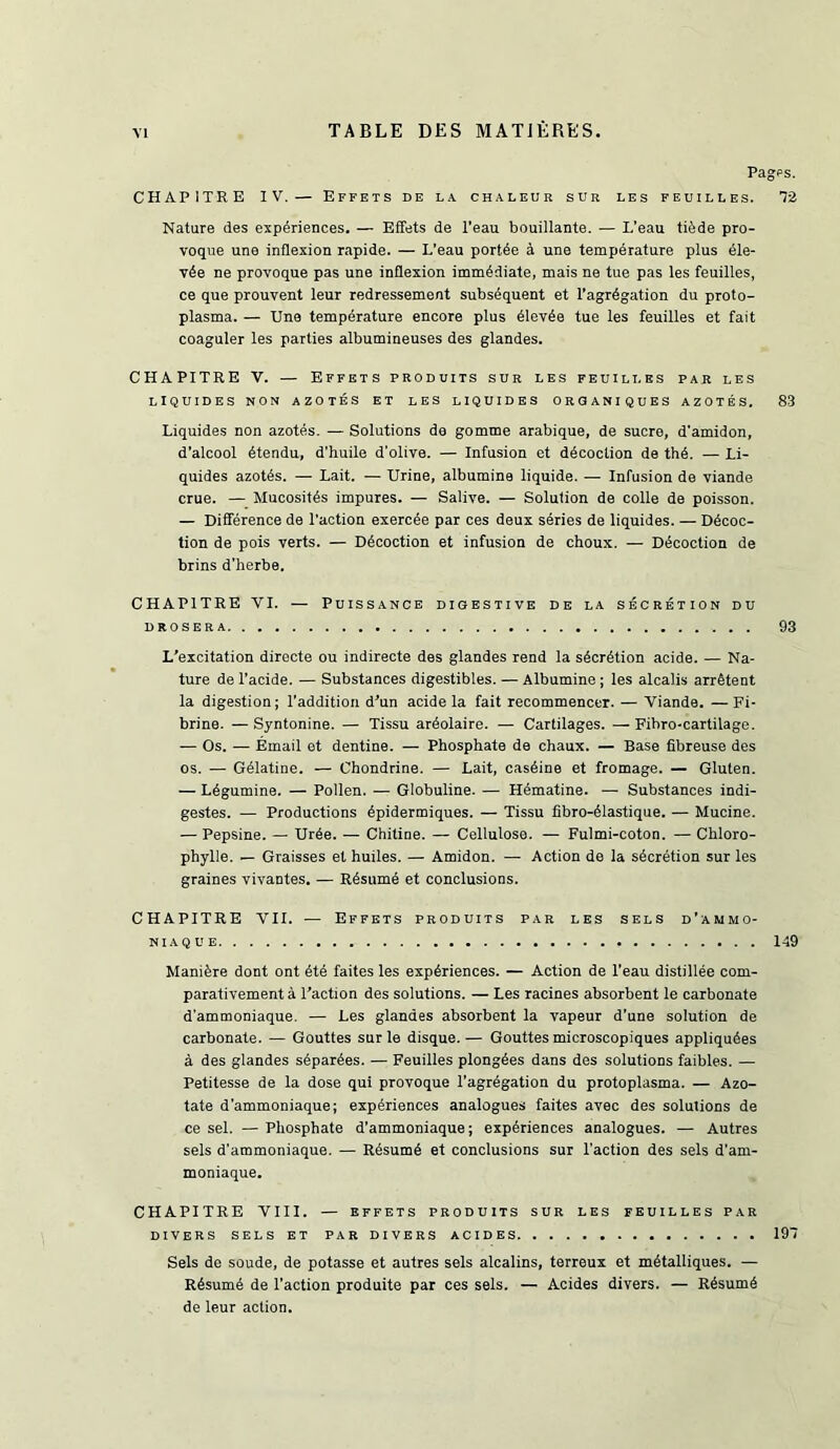 Pagps. CHAPITRE IV.— Effets de l.\ chaleur sur les feuilles. ^2 Nature des experiences. — Effets de I’eau bouillante. — L’eau tifede pro- voque une inflexion rapide. — L’eau portee i une tempdrature plus dle- vde ne provoque pas une inflexion immediate, mais ne tue pas les feuilles, ce que prouvent leur redressement subsequent et I’agregation du proto- plasma. — Une temperature encore plus eievde tue les feuilles et fait coaguler les parties albumineuses des glandes. CHAPITRE V. — Effets produits sur les feuilles par les LIQUIDES NON AZOTES ET LES LIQUIDES O R Q A NI Q U E S AZOTES. 83 Liquides non azotds. — Solutions de gomme arabique, de sucre, d'amidon, d’alcool etendu, d’huile d'olive. — Infusion et decoction de the. — Li- quides azotes. — Lait. — Urine, albumine liquide. — Infusion de viande crue. — Mucosites impures. — Salive. — Solution de colie de poisson. — Difference de Taction exercde par ces deux sdries de liquides. — Ddcoc- tion de pois verts. — Ddcoction et infusion de choux. — Ddcoction de brins d'herbe. CHAPITRE VI. — Puissance digestive de la s^CRdTiON du DROSERA 93 L’excitation directe ou indirecte des glandes rend la secretion acide. — Na- ture de Tacide. — Substances digestibles. — Albumine; les alcalis arretent la digestion; Taddition d’un acide la fait recommencer. — Viande. — Fi- brine. — Syntonine. — Tissu ardolaire. — Cartilages. — Fibro-cartilage. — Os. — Email et dentine. — Phosphate de chaux. — Base fibreuse des os. — Gelatine. — Chondrine. — Lait, casdine et fromage. — Gluten. — Ldgumine. — Pollen. — Globuline. — Hematine. — Substances indi- gestes. — Productions dpidermiques. — Tissu fibro-dlastique. — Mucine. — Pepsine. — Urde. — Chitine. — Cellulose. — Fulmi-coton. — Chloro- phylle. — Graisses et huiles. — Amidon. — Action de la sdcrdtion sur les graines vivantes. — Rdsumd et conclusions. CHAPITRE VII. — Effets produits par les sels d’ammo- NIAQUE 149 Manidre dont ont dtd faites les experiences. — Action de Teau distillde com- parativementa Faction des solutions. — Les racines absorbent le carbonate d'ammoniaque. — Les glandes absorbent la vapeur d'une solution de carbonate. — Gouttes sur le disque.— Gouttes microscopiques appliqudes a des glandes sdpardes. — Feuilles plongdes dans des solutions faibles. — Petitesse de la dose qui provoque Tagrdgation du protoplasma. — Azo- tate d’ammoniaque; experiences analogues faites avec des solutions de ce sel. — Phosphate d’ammoniaque; experiences analogues. — Autres sels d’ammoniaque. — Rdsumd et conclusions sur Taction des sels d’am- moniaque. CHAPITRE VIII. — EFFETS PRODUITS SUR LES FEUILLES PAR DIVERS SELS ET PAR DIVERS ACIDES 197 Sels de soude, de potasse et autres sels alcalins, terreux et mdtalliques. — Rdsumd de Taction produite par ces sels. — Acides divers. — Rdsumd de leur action.