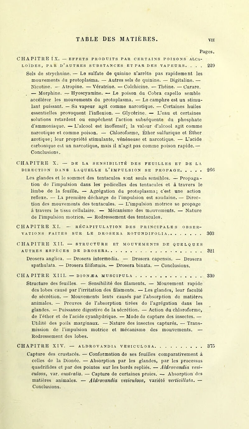 Pages. CHAPITREIX. — EFFETS PRODUITS PAR CERTAINS POISONS ALCA- LO'iDES, PAR d’aUTRES SUBSTANCES ETPAR DES VAPEURS. . . . 229 Sels de strychnine. — Le sulfate de quinine n’arrete pas rapidement les mouvements du protoplasma. — Autres sels de quinine. — Digitaline. — Nicotine. — Atropine. —Vdratrine. —Colchicine. —Th^ine. —Curare. — Morphine. — Hyoscyamine. — Le poison du Cobra capello semble accdldrer les mouvements du protoplasma. — Le camphre est un stimu- lant puissant. — Sa vapeur agit comma narcotique. — Certaines huiles essentielles provoquent I’inflexion. — Glycerine. — L’eau et certaines solutions retardent ou empechent Taction subsSquente du phosphate d'ammoniaque. — L’alcool est inoffensif; la valour d'alcool agit comme narcotique et comme poison. — Chloroforme, Ether sulfurique et Ether azotique; leur propridtd stimulante, vdndneuse et narcotique. — L'acide carbonique est un narcotique, mais il n’agit pas comme poison rapide.— Conclusions. CHAPITRE X. — DE LA SENSIBILITE DES FEUILLES ET DE LA DIRECTION DANS LAQUELLE l’iMPULSION SE PROPAGE 266 Les glandes et le sommet des tentacules sont seuls sensibles. — Propaga- tion de Timpulsion dans les pedicelles des tentacules et a travers le limbe de la feuille. — Agregation du protoplasma; c’est une action reflexe. — La premiere ddcharge de Timpulsion est soudaine. — Direc- tion des mouvements des tentacules. — L’impulsion motnee se propage a travers le tissu cellulaire. — Mdcanisme des mouvements. — Nature de Timpulsion motrice. — Rodressoment des tentacules. CHAPITRE XI. — RECAPITULATION DES PRINCIPALES OBSER- VATIONS FAITES SUR LE DROSERA ROTUNDIFOLIA 303 CHAPITRE XII. — STRUCTURE ET MOUVEMENTS DE QUELQUES AUTRES KSPECES DE DROSERA 321 Drosera anglica. — Drosera intermedia. — Drosera capensis. — Drosera spathulata. — Drosera filiformis. — Drosera binata. — Conclusions. CHAPITRE XIII. — DION.EA MUSCIPULA 330 Structure des feuilles. — Sensibility des filaments. — Mouvement rapide des lobes causd par Tirritation des filaments. —Les glandes, leur faculty de sderytion. — Mouvements lents causds par Tabsorption de matidres animates. — Prouves de Tabsorption tirdes da Tagrdgation dans les glandes. — Puissance digestive de la sderdtion. — Action du chloroforme, de Tdther et de Tacide cyanhydrique. — Mode de capture des insectes. — Utility des poils marginaux. ■— Nature des insectes capturds. — Trans- mission de Timpulsion motrice et mdeanisme des mouvements. — Redressement des lobes. CHAPITRE XIV. — ALDROVANDIA VESICULOSA 315 Capture des crustacds. — Conformation de ses feuilles comparalivement a celles de la Dionde. — Absorption par les glandes, par les processus quadrifides et par des pointes sur les bords replies. — Aldrovandia vesi- culosa, var. austialis. — Capture de certaines proies. — Absorption des matidres animates. — Aldrovandia vesiculosa, varidtd verticillata. — Conclusions.