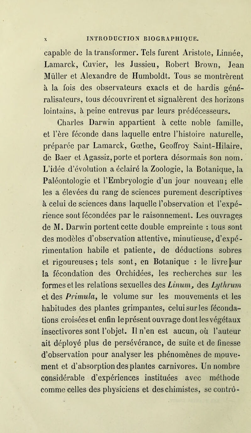 capable de la transformer. Tels furent Aristote, Linnee, Lamarck, Cuvier, les Jussieu, Robert Brown, Jean Muller et Alexandre de Humboldt. Tous se montrerent a la fois des observateurs exacts et de hardis gene- ralisateurs, tous decouvrirent et signalerent des horizons lointains, a peine entrevus par leurs predecesseurs. Charles Darwin appartient k cette noble famille, et here feconde dans laquelle entre I’histoire naturelle, preparee par Lamarck, Goethe, Geoffrey Saint-Hilaire, de Baer et Agassiz, porte etportera desormais son nom. L’idee d’evolution a eclaire la Zoologie, la Botanique, la Paleontologie et I’Embryologie d’un jour nouveau; elle les a elevees du rang de sciences purement descriptives a celui de sciences dans laquelle I’observation et I’expe- rience sont fecondees par le raisonnement. Les ouvrages de M. Darwin portent cette double empreinte : tous sont des modeles d’observation attentive, minutieuse, d’expe- rimentation habile et patiente, de deductions sobres et rigoureuses; tels sont, en Botanique : le livre[sur la fecondation des Orchidees, les recherches sur les formes et les relations sexuelles des Linum, des Lijthruin et des Primula, le volume sur les mouvements et les habitudes des plantes grimpantes, celui sur les fecunda- tions croiseeset enfin lepresentouvragedontlesvegetaux insectivores sont I’objet. II n’en est aucun, ou I’auteur ait deploye plus de perseverance, de suite et de finesse d’observation pour analyser les phenomenes de mouve- ment et d’absorption des plantes carnivores. Un nombre considerable d’experiences instituees avec methode comme cedes des physiciens et deschimistes, secontro-