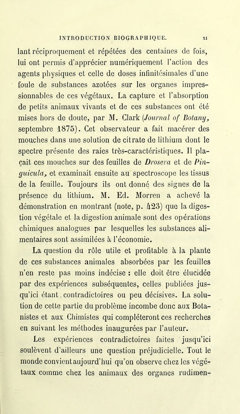 lant Teciproquement et repetees des centaines de fois, lui ont permis d’apprecier numeriquement I’aclion des agents physiques et cede de doses infinitesimales d’une foule de substances azotees sur les organes impres- sionnables de ces vegetaux. La capture et Tabsorption de petits animaux vivants et de ces substances ont ete mises hors de doute, par M. Clark [Journal of Botany, septembre 1875). Get observateur a fait mac^’er des mouches dans une solution de citrate de lithium dont le spectre presente des raies tres-caracteristiques. II pla- cait ces mouches sur des feuilles de Drosera et de Pin- guicula, et examinait ensuite au spectroscope les tissus de la feuille. Toujours ils ont donne des signes de la prfeence du lithium. M. Ed. Morren a acheve la demonstration en montrant (note, p. /i23) que la diges- tion vegetale et la digestion animale sont des operations chimiques analogues par lesquelles les substances ali- mentaires sont assimilees a I’economie. La question du role utile et profitable k la plante de ces substances animales absorbees par les feuilles n’en reste pas moins indecise : elle doit etre elucidee par des experiences subsequentes, cedes publiees jus- qu’ici etant. contradictoires ou peu decisives. La solu- tion de cette partie du probleme incombe done aux Bota- nistes et aux Chimistes qui completeront ces recherches en suivant les methodes inaugurees par I’auteur. Les experiences contradictoires faites jusqu’ici soulevent d’ailleurs une question prejudicielle. Tout le monde convientaujourd’hui qu’on observe chez les vege- taux comme chez les animaux des organes rudimen-