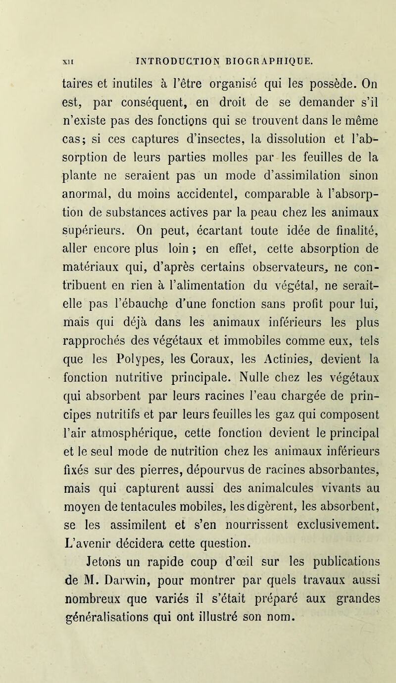 taires et inutiles a I’etre organise qui les possede. On est, par consequent, en droit de se demander s’il n’existe pas des fonctions qui se trouvent dans le meme cas; si ces captures d’insectes, la dissolution et I’ab- sorption de leurs parties molles par les feuilles de la plante ne seraient pas un mode d’assimilation sinon anormal, du moins accidentel, comparable a I’absorp- tion de substances actives par la peau chez les animaux superieurs. On peut, ecartant toute idee de finalite, aller encore plus loin; en effet, cette absorption de materiaux qui, d’apres certains observateurs, ne con- tribuent en rien a I’alimentation du v^etal, ne serait- elle pas I’ebauch.e d’une function sans profit pour lui, mais qui deja dans les animaux inferieurs les plus rapproches des vegetaux et immobiles comme eux, tels que les Polypes, les Coraux, les Actinies, devient la fonction nutritive principale. Nulle chez les vegetaux qui absorbent par leurs racines I’eau chargee de prin- cipes nutritifs et par leurs feuilles les gaz qui composent Fair atmospherique, cette fonction devient le principal et le seul mode de nutrition chez les animaux inferieurs fixes sur des pierres, depourvus de racines absorbantes, mais qui capturent aussi des animalcules vivants au moyen detentacules mobiles, lesdigerent, les absorbent, se les assimilent et s’en nourrissent exclusivement. L’avenir decidera cette question. Jetons un rapide coup d’oeil sur les publications de M. Darwin, pour montrer par quels travaux aussi nombreux que varies il s’etait prepare aux grandes generalisations qui ont illustrd son nom.