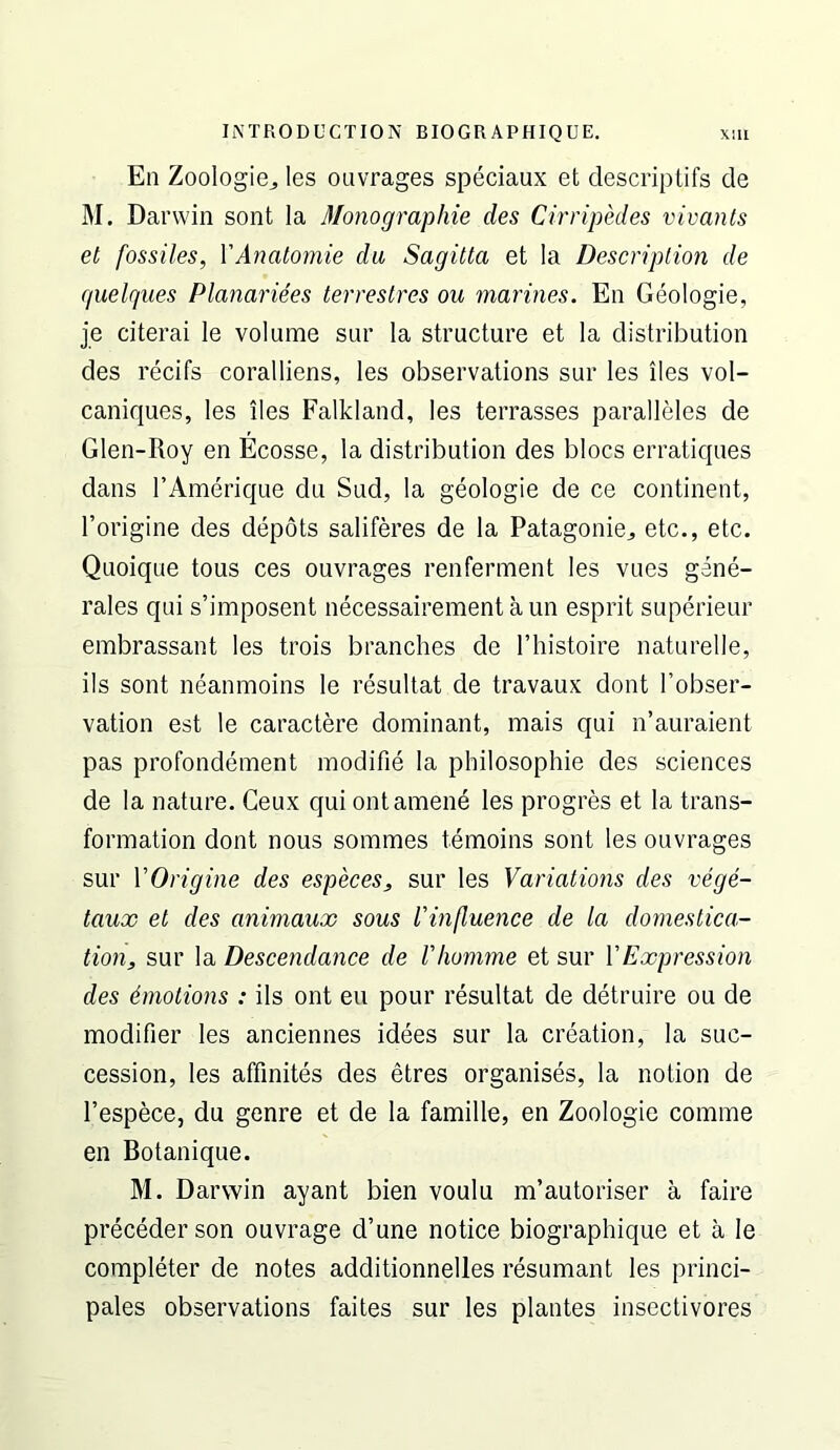 Ell Zoologie^ les ouvrages speciaux et descriptifs de M. Darwin sont la Monographie des Cirripkles vivants et fossiles, VAnatomie du Sagitta et la Description de quelques Planariees terreslres ou marines. En Geologie, je citerai le volume sur la structure et la distribution des recifs coralliens, les observations sur les iles vol- caniques, les iles Falkland, les terrasses paralleles de Glen-Roy en Ecosse, la distribution des blocs erratiques dans I’Amerique du Sud, la geologie de ce continent, I’origine des depots saliferes de la Patagonie^ etc., etc. Quoique tons ces ouvrages renferment les vues gene- rates qui s’imposent necessairement a un esprit superieur embrassant les trois branches de I’histoire naturelle, ils sont neanmoins le resultat de travaux dont I’obser- vation est le caractere dominant, mais qui n’auraient pas profondement modifie la philosophie des sciences de la nature. Geux qui ontamene les progres et la trans- formation dont nous sommes temoins sont les ouvrages sur VOrigine des especesj sur les Variations des vege- taux et des animaux sous I'influence de la domestica- tion, sur la Descendance de Vliomme et sur {'Expression des Emotions : ils ont eu pour resultat de detruire ou de modifier les anciennes idees sur la creation, la suc- cession, les affmites des etres organises, la notion de I’espece, du genre et de la famille, en Zoologie comme en Botanique. M. Darwin ayant bien voulu m’autoriser a faire preceder son ouvrage d’une notice biographique et a le completer de notes additionnelles resumant les princi- pales observations faites sur les plantes insectivores