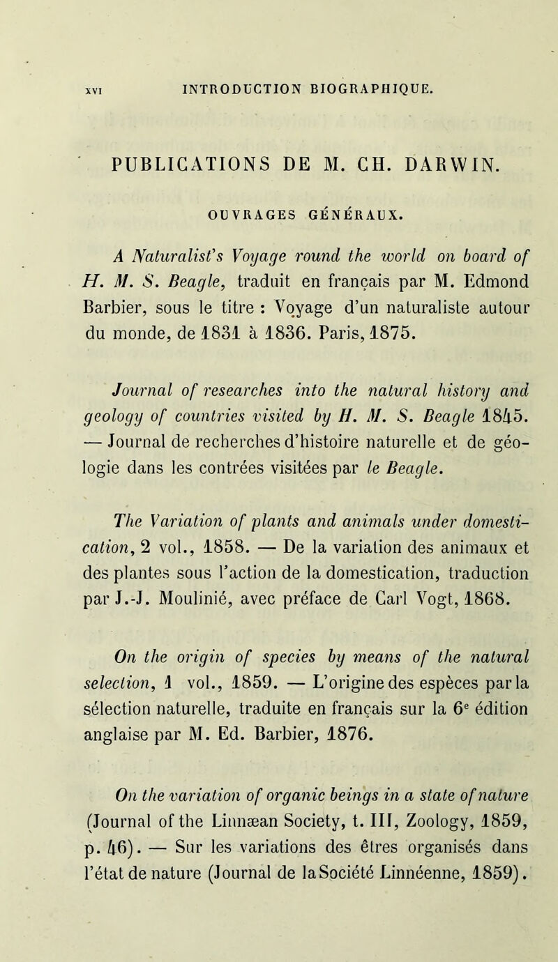 PUBLICATIONS DE M. CH. DARWIN. OUVRAGES GENERAUX. A Naluralist's Voyage round the world on board of H. 31. S. Beagle, tradiiit en francais par M. Edmond Barbier, sous le litre : Voyage d’un naturaliste autour du monde, de 1831 a 1836. Paris, 1875. Journal of researches into the natural history and geology of countries visited by H. M. S. Beagle 1845. — Journal de recherches d’histoire naturelle et de geo- logie dans les contrees visitees par le Beagle. The Variation of plants and animals under domesti- cation, 2 vol., 1858. — De la variation des animaux et des plantes sous I’action de la domestication, traduction par J.-J. Moulinie, avec preface de Carl Vogt, 1868. On the origin of species by means of the natural selection, 1 vol., 1859. —L’origine des especes par la selection naturelle, traduite en francais sur la 6® edition anglaise par M. Ed. Barbier, 1876. On the variation of organic beings in a state of nature (Journal of the Linnaean Society, t. Ill, Zoology, 1859, p. 46). — Sur les variations des etres organises dans I’etat de nature (Journal de laSociete Linneenne, 1859).