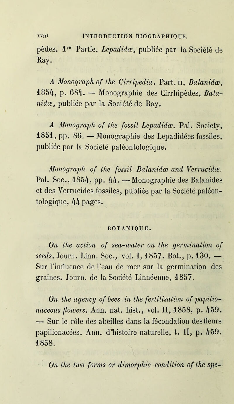 pedes. Partie, Lepadidce^ publiee par la Societe de Ray. A Monograph of the Cirripedia. Part, ii, Balanidoe, 1851i, p. 68/[. — Monographie des Cirrhipedes, Bala- nidcBj publiee par la Societe de Ray. A Monograph of the fossil Lepadidce. Pal. Society, 1851^ pp. 86, —Monographie des Lepadidees fossiles, publiee par la Societe paleontologique. Monograph of the fossil Balanidoe and Verrucidoe. Pal. Soc., 185/1, pp. hk. —Monographie des Balanides et des Verrucides fossiles, publiee par la Societe paleon- tologique, /i/|. pages. BOTANIQU E. On the action of sea-water on the germination of seeds. Journ. Linn. Soc., vol. 1,1857. Bot., p. 130. — Sur I’influence de I’eau de mer sur la germination des graines. Journ. de la Societe Linneenne, 1857, On the agency of bees in the fertilisation of papilio- naceous flowei^s. Ann. nat. hist., vol. II, 1858, p. /i59. — Sur le role des abeilles dans la fecondation desfleurs papilionacees. Ann. dTiistoire naturelle, t. II, p. Ii59. 1858. On the two forms or dimorphic condition of the spe-