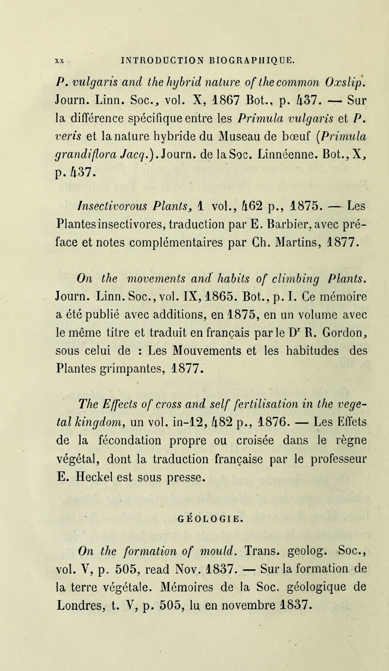 P. vulgaris and the hybrid nature of the common Oxslip. Journ. Linn. Soc._, vol. X, 1867 Bot., p. 437. — Sur la difference specifique entre les Primula vulgaris et P. veris et la nature hybride du Museau de boeuf [Primula grandiflora Jacq.).ioam. de laSoc. Linneenne. Bot.,Xj p. 437. Insectivorous Plants, 1 vol., 462 p., 1875. — Les Plantes insectivores, traduction par E. Barbier, avec pre- face et notes complementaires par Ch. Martins, 1877. On the movements and habits of climbing Plants. Journ. Linn. Soc., vol. IX, 1865. Bot., p. I. Ce memoire a ete publie avec additions, en 1875, en un volume avec le meme titre et traduit en francais par le D' R. Gordon^ sous celui de : Les Mouvements et les habitudes des Plantes grimpantes, 1877. The Effects of cross and self fertilisation in the vege- tal kingdom, un vol. in-12, 482 p., 1876. — Les Effets de la fecondation propre ou croisee dans le regne vegetal, dont la traduction francaise par le professeur E. Heckel est sous presse. GEOLOGIE. On the formation of mould. Trans, geolog. Soc., vol. V, p. 505, read Nov. 1837. — Sur la formation de la terre vegetale. Memoires de la Soc. geologique de Londres, t. V, p. 505, lu en novembre 1837.
