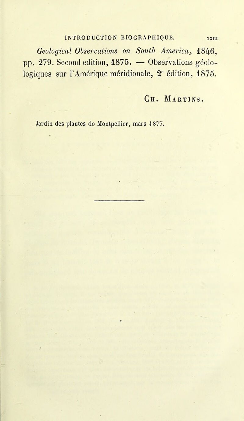 Geological Observations on South America^ 18Zi6, pp. 1279. Second edition, 1875. — Observations geolo- logiques sur I’Amerique meridionale, 2® edition, 1875. Ch. Martins. Jardin des plantes de Montpellier, mars 1877.