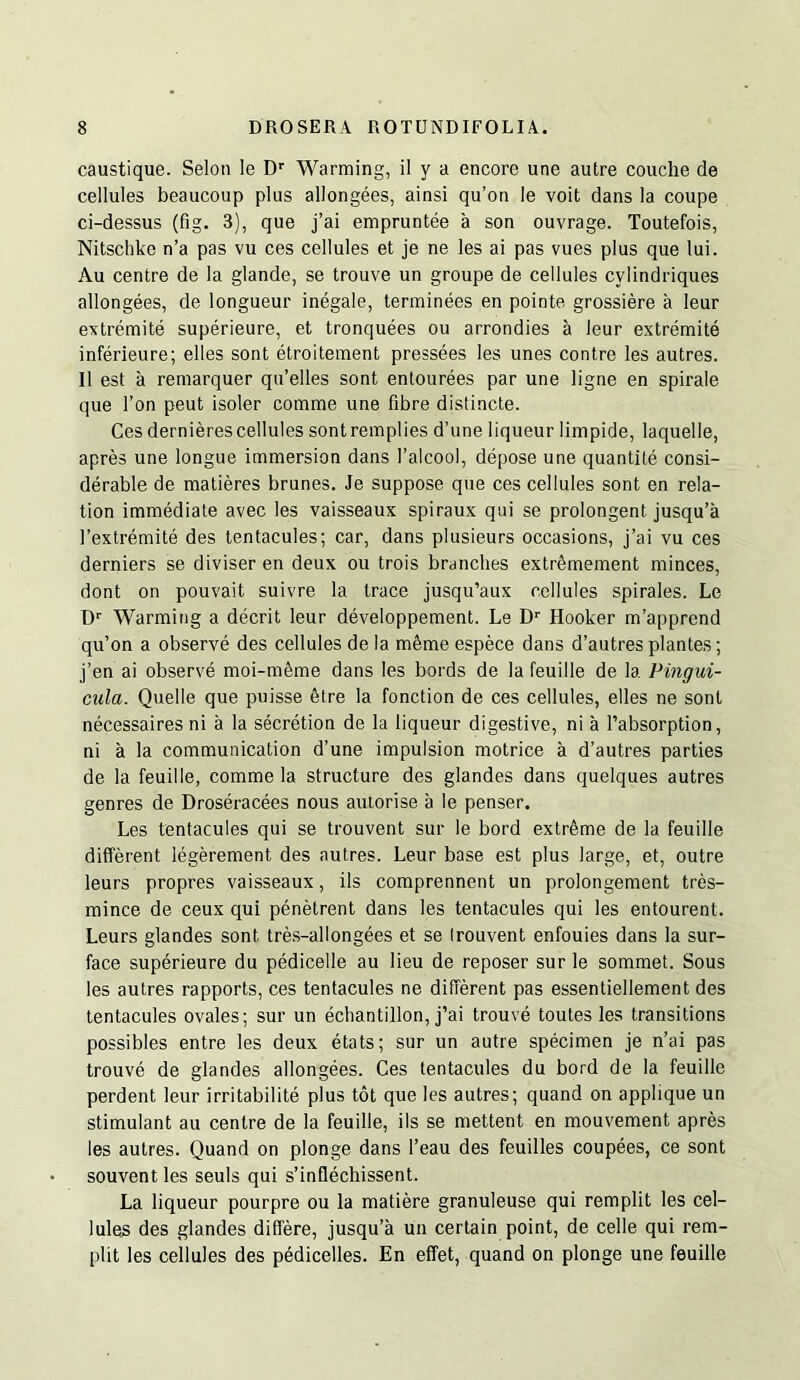 caustique. Selon le D'' Warming, il y a encore une autre couche de cellules beaucoup plus allongees, ainsi qu’on le voit dans la coupe ci-dessus (fig. 3), que j’ai empruntee a son ouvrage. Toutefois, Nitschkc n’a pas vu ces cellules et je ne les ai pas vues plus que lui. Au centre de la glande, se trouve un groupe de cellules cylindriques allongees, de longueur inegale, terminees en pointe grossiere a leur extremite superieure, et tronquees ou arrondies a leur extremite inferieure; elles sent etroitement pressees les unes centre les autres. 11 est a remarquer qu’elles sent entourees par une ligne en spirale que Ton peut isoler comme une fibre distincle. Ces dernierescellules sontremplies d’une liqueur limpide, laquelle, apres une longue immersion dans I’alcool, depose une quantile consi- derable de matieres brunes. Je suppose que ces cellules sont en rela- tion immediate avec les vaisseaux spiraux qui se prolongent jusqu’a rextremite des tentacules; car, dans plusieurs occasions, j’ai vu ces derniers se diviser en deux ou trois branches extrSmement minces, dont on pouvait suivre la trace jusqu’aux cellules spirales. Le O' Warming a decrit leur developpement. Le D'' Hooker m’apprend qu’on a observe des cellules de la m6me espece dans d’autres plantes; j’en ai observe moi-m^me dans les bords de la feuille de la Pingui- ciila. Quelle que piiisse 6tre la fonction de ces cellules, elles ne sont necessaires ni a la secretion de la liqueur digestive, ni a I’absorption, ni a la communication d’une impulsion motrice a d’autres parties de la feuille, comme la structure des glandes dans quelques autres genres de Droseracees nous auiorise a le penser. Les tentacules qui se trouvent sur le bord extreme de la feuille different legerement des autres. Leur base est plus large, et, outre leurs propres vaisseaux, ils comprennent un prolongement tres- mince de ceux qui penetrent dans les tentacules qui les entourent. Leurs glandes sont Ires-allongees et se Irouvent enfouies dans la sur- face superieure du pedicelle au lieu de reposer sur le sommet. Sous les autres rapports, ces tentacules ne different pas essentiellement des tentacules ovales; sur un echantillon, j’ai trouve toutes les transitions possibles entre les deux etats; sur un autre specimen je n’ai pas trouve de glandes allongees. Ces tentacules du bord de la feuille perdent leur irritabilite plus tot que les autres; quand on applique un stimulant au centre de la feuille, ils se mettent en mouvement apres les autres. Quand on plonge dans I’eau des feuilles coupees, ce sont souventles seuls qui s’inflechissent. La liqueur pourpre ou la matiere granuleuse qui remplit les cel- lules des glandes differe, jusqu’a un certain point, de celle qui rem- plit les cellules des pedicelles. En effet, quand on plonge une feuille