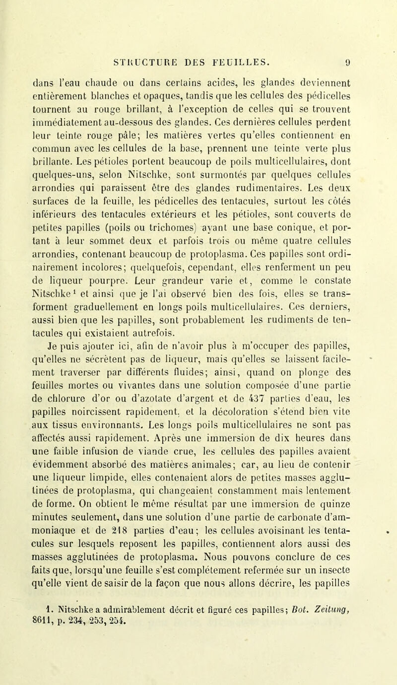 clans I’eau chaude ou dans cerlains acides, les glandes devdennent entierement blanches et opaques, tandis que les cellules des pedicelles tournent au rouge brillant, I’exception de celles qui se trouvent immediatement au-dessous des glandes. Ces dernieres cellules perdent leur leinte rouge pale; les niatieres vertes qu’elles contiennent en commun avec les cellules de la base, prennent une teinte verte plus brillante. Lesfietioles portent beaucoup de polls multicellulaires, dont quelques-uns, selon Nitschke, sont surmontes par quelques cellules arrondies qui paraissent 6tre des glandes rudimentaires. Les deux surfaces de la feuille, les pedicelles des lentacuies, surtout les coles inferieurs des tentacules exterieurs et les petioles, sont converts de petites papilles (poils ou trichonies) ayant une base conique, et por- tant a leur sommet deux et parfois trois ou menie quatre cellules arrondies, contenant beaucoup de proloplasma. Ces papilles sont ordi- nairement incolores; quelquefois, cependant, elles renferment un peu de liqueur pourpre. Leur grandeur varie et, comme le constate Nitschke ‘ et ainsi que je I’ai observe bien des fois, elles se trans- forment graduellement en longs poils multicellulaires. Ces derniers, aussi bien que les papilles, sont probablement les rudiments de ten- tacules qui existaient autrefois. Je puis ajouter ici, afin de n’avoir plus a m’occuper des papilles, qu’elles ne secretent pas de liqueur, mais qu’elles se laissent facile- ment traverser par differenls fluides; ainsi, quand on plonge des feuilles mortes ou vivanles dans une solution composee d’une partie de chlorure d’or ou d’azotale d’argent et do 437 parties d’eau, les papilles noircissent rapidement, et la decoloration s’etend bien vile aux tissus environnanls, Les longs poils multicellulaires ne sont pas affectes aussi rapidement. Apres une immersion de dix heures dans une faible infusion de viande crue, les cellules des papilles avaient evidemment absorbe des malieres animales; car, au lieu de contenir une liqueur limpide, elles contenaient alors de petites masses agglu- linees de protoplasma, qui changeaient constamment mais lentement de forme. On obtient le meme resultat par une immersion de quinze minutes seulement, dans une solution d’une partie de carbonate d’am- moniaque et de 218 parlies d’eau; les cellules avoisinant les tenta- cules sur lesqaels reposent les papilles, contiennent alors aussi des masses agglutinees de protoplasma. Nous pouvons conclure de ces fails que, lorsqu’une feuille s’est completemicnt refermee sur un insecte qu’elle vient de saisir de la fagon que nous allons decrire, les papilles i. Nitschke a adinirablement dticrit et figurd ces papilles; Bot. Zeiliing, 8611, p. 234, 253, 254.