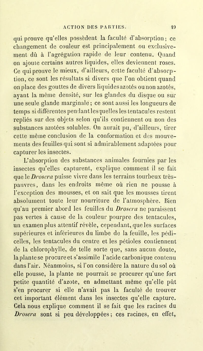 qui prouve qu’elles possfedent la faculty d’absorption; ce changement de couleur est principalement on exclusive- ment du a I’agregation rapide de leur contenu. Quand on ajoute certains autres liquides, elles devieiinent roses. Ce qui prouve le mieux, d’ailleurs, cette faculte d’absorp- tion, ce sont les r^sultats si divers que Ton obtient quand on place des gouttes de divers liquides azotes ou non azotes, ayant la meme densite, sur les glandes du disque ou sur une seule glande marginale; ce sont aussi les longueurs de temps si difierentes pendant lesquelles les tentacules restent replies sur des objets selon qu’ils contiennent ou non des substances azot^es solubles. On aurait pu, d’ailleurs, tirer cette meme conclusion de la conformation et des mouve- ments des feuillesqui sont si admirablement adapt^es pour capturerlesinsectes. L’absorption des substances animales fournies par les insectes qu’elles capturent, explique comment il se fait que le Drosera puisse vivre dans les terrains tourbeux tr6s- pauvres, dans les endroits meme ou rien ne pousse a I’exception des mousses, et on salt que les mousses tirent absolurnent toute leur nourriture de ratmosphfere. Bien qu’au premier abord les feuilles du Drosera ne paraissent pas vertes a cause de la couleur pourpre des tentacules, un examenplus attentif revfele, cependant, que les surfaces superieures et inferieures du limbe de la feuille, les pedi- celles, les tentacules du centre et les petioles contiennent de la chlorophylle, de telle sorte que, sans aucun doute, laplantese procure et s’assimile I’acide carbonique contenu dans I’air. Neanmoiiis, si Ton considfere la nature dusol ou elle pousse, la plante ne pourrait se procurer qu’une fort petite quantity d’azote, en admettant meme qu’elle put s’en procurer si elle n’avait pas la facultd de trouver cet important element dans les insectes qu’elle capture. Cela nous explique comment il se fait que les racines du Drosera sont si peu developpees; ces racines, en elTet,