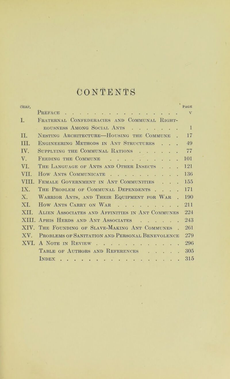 CONTENTS CHAl^ t'AGE Preface v I. Fraternal Confederacies and Communal Right- eousness Among Social Ants 1 II. Nesting Architecture—Housing the CoxMmune . 17 III. Engineering Methods in Ant Structures ... 49 IV. Supplying the Communal Rations 77 V. Feeding the Commune 101 VI. The Language of Ants and Other Insects . . . 121 Vn. How Ants Communicate LIO VIII. Female Government in Ant Communities . . . 1.55 IX. The Problem of Communal Dependents . . . . 171 X. Warrior Ants, and Their Equipment for War . 190 XL How Ants Carry on War 211 XII. Alien Associates and Affinities in Ant Communes 224 XIII. Aphis Herds and Ant Associates 243 XIV. The Founding of Slave-Making Ant Communes . 201 XV. Problems of Sanitation and Personal Benevolence 279 XVI. A Note in Review 290 Table of Authors and References 305 Index 315
