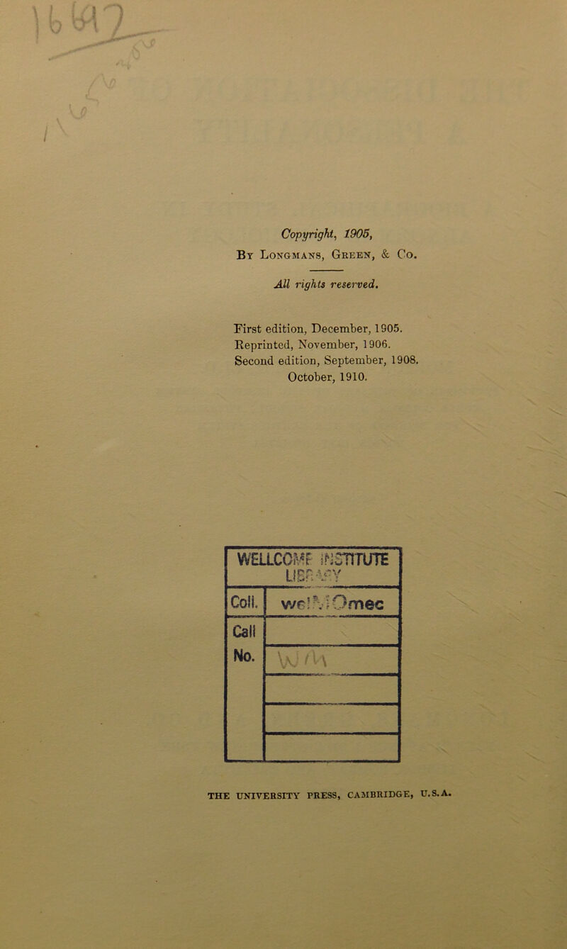 Copyright, 1905, By Longmans, Green, & Co. All rights reserved. First edition, December, 1905. Reprinted, November, 1906. Second edition, September, 1908. October, 1910. WELLCOMF INSTITUTE LIBiv^Y Coll. we!?viOmec Call No. V: (l \ THE UNIVERSITY PRESS, CAMBRIDGE, U.S.A.